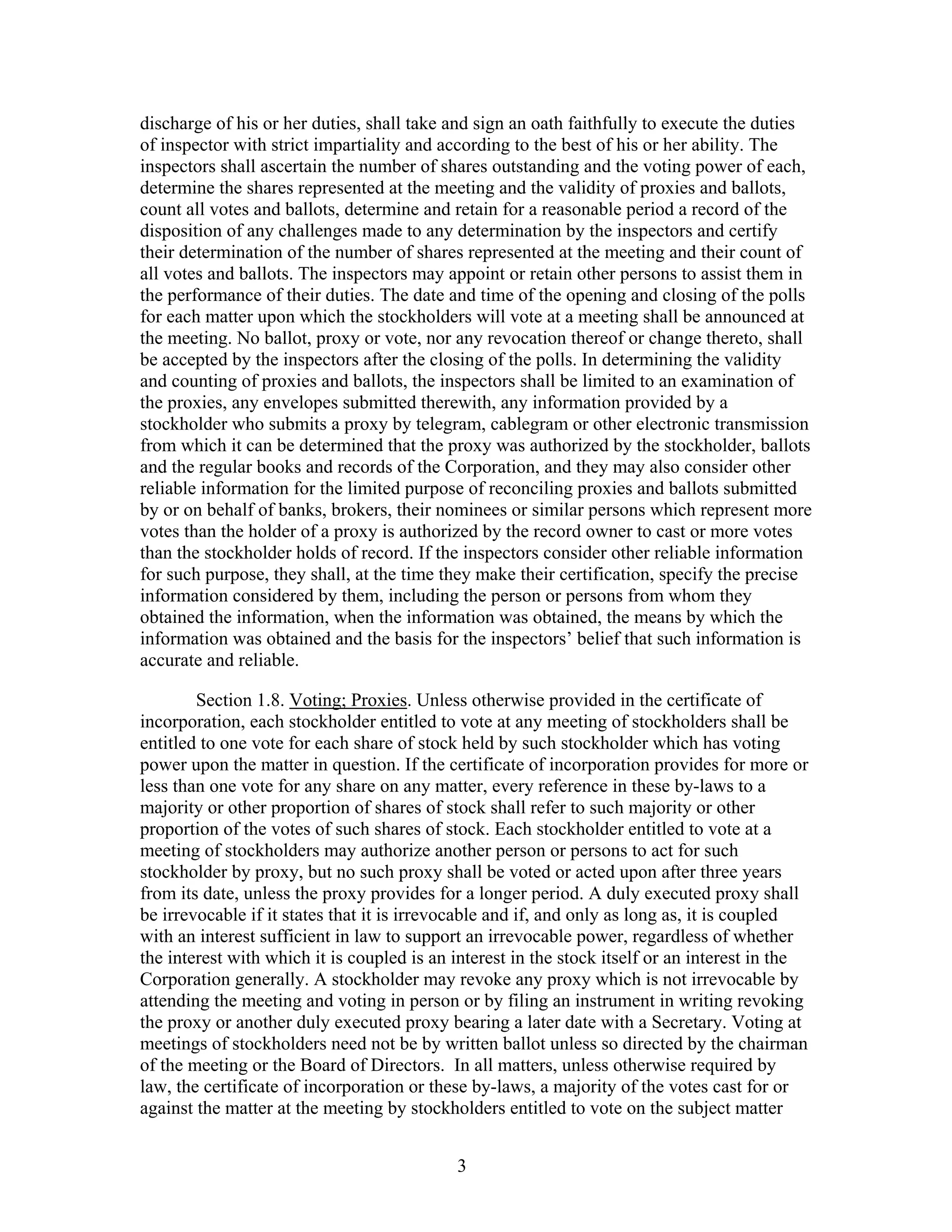 3
discharge of his or her duties, shall take and sign an oath faithfully to execute the duties
of inspector with strict impartiality and according to the best of his or her ability. The
inspectors shall ascertain the number of shares outstanding and the voting power of each,
determine the shares represented at the meeting and the validity of proxies and ballots,
count all votes and ballots, determine and retain for a reasonable period a record of the
disposition of any challenges made to any determination by the inspectors and certify
their determination of the number of shares represented at the meeting and their count of
all votes and ballots. The inspectors may appoint or retain other persons to assist them in
the performance of their duties. The date and time of the opening and closing of the polls
for each matter upon which the stockholders will vote at a meeting shall be announced at
the meeting. No ballot, proxy or vote, nor any revocation thereof or change thereto, shall
be accepted by the inspectors after the closing of the polls. In determining the validity
and counting of proxies and ballots, the inspectors shall be limited to an examination of
the proxies, any envelopes submitted therewith, any information provided by a
stockholder who submits a proxy by telegram, cablegram or other electronic transmission
from which it can be determined that the proxy was authorized by the stockholder, ballots
and the regular books and records of the Corporation, and they may also consider other
reliable information for the limited purpose of reconciling proxies and ballots submitted
by or on behalf of banks, brokers, their nominees or similar persons which represent more
votes than the holder of a proxy is authorized by the record owner to cast or more votes
than the stockholder holds of record. If the inspectors consider other reliable information
for such purpose, they shall, at the time they make their certification, specify the precise
information considered by them, including the person or persons from whom they
obtained the information, when the information was obtained, the means by which the
information was obtained and the basis for the inspectors’ belief that such information is
accurate and reliable.
Section 1.8. Voting; Proxies. Unless otherwise provided in the certificate of
incorporation, each stockholder entitled to vote at any meeting of stockholders shall be
entitled to one vote for each share of stock held by such stockholder which has voting
power upon the matter in question. If the certificate of incorporation provides for more or
less than one vote for any share on any matter, every reference in these by-laws to a
majority or other proportion of shares of stock shall refer to such majority or other
proportion of the votes of such shares of stock. Each stockholder entitled to vote at a
meeting of stockholders may authorize another person or persons to act for such
stockholder by proxy, but no such proxy shall be voted or acted upon after three years
from its date, unless the proxy provides for a longer period. A duly executed proxy shall
be irrevocable if it states that it is irrevocable and if, and only as long as, it is coupled
with an interest sufficient in law to support an irrevocable power, regardless of whether
the interest with which it is coupled is an interest in the stock itself or an interest in the
Corporation generally. A stockholder may revoke any proxy which is not irrevocable by
attending the meeting and voting in person or by filing an instrument in writing revoking
the proxy or another duly executed proxy bearing a later date with a Secretary. Voting at
meetings of stockholders need not be by written ballot unless so directed by the chairman
of the meeting or the Board of Directors. In all matters, unless otherwise required by
law, the certificate of incorporation or these by-laws, a majority of the votes cast for or
against the matter at the meeting by stockholders entitled to vote on the subject matter
 