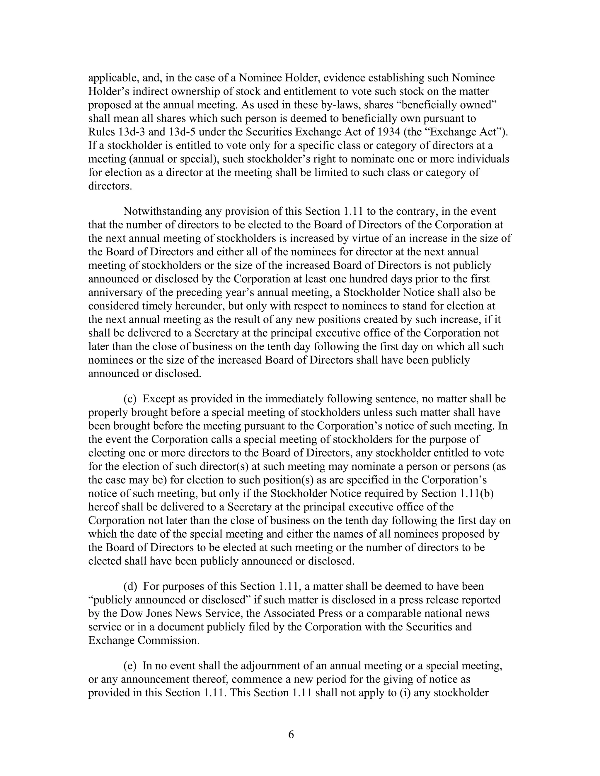 6
applicable, and, in the case of a Nominee Holder, evidence establishing such Nominee
Holder’s indirect ownership of stock and entitlement to vote such stock on the matter
proposed at the annual meeting. As used in these by-laws, shares “beneficially owned”
shall mean all shares which such person is deemed to beneficially own pursuant to
Rules 13d-3 and 13d-5 under the Securities Exchange Act of 1934 (the “Exchange Act”).
If a stockholder is entitled to vote only for a specific class or category of directors at a
meeting (annual or special), such stockholder’s right to nominate one or more individuals
for election as a director at the meeting shall be limited to such class or category of
directors.
Notwithstanding any provision of this Section 1.11 to the contrary, in the event
that the number of directors to be elected to the Board of Directors of the Corporation at
the next annual meeting of stockholders is increased by virtue of an increase in the size of
the Board of Directors and either all of the nominees for director at the next annual
meeting of stockholders or the size of the increased Board of Directors is not publicly
announced or disclosed by the Corporation at least one hundred days prior to the first
anniversary of the preceding year’s annual meeting, a Stockholder Notice shall also be
considered timely hereunder, but only with respect to nominees to stand for election at
the next annual meeting as the result of any new positions created by such increase, if it
shall be delivered to a Secretary at the principal executive office of the Corporation not
later than the close of business on the tenth day following the first day on which all such
nominees or the size of the increased Board of Directors shall have been publicly
announced or disclosed.
(c) Except as provided in the immediately following sentence, no matter shall be
properly brought before a special meeting of stockholders unless such matter shall have
been brought before the meeting pursuant to the Corporation’s notice of such meeting. In
the event the Corporation calls a special meeting of stockholders for the purpose of
electing one or more directors to the Board of Directors, any stockholder entitled to vote
for the election of such director(s) at such meeting may nominate a person or persons (as
the case may be) for election to such position(s) as are specified in the Corporation’s
notice of such meeting, but only if the Stockholder Notice required by Section 1.11(b)
hereof shall be delivered to a Secretary at the principal executive office of the
Corporation not later than the close of business on the tenth day following the first day on
which the date of the special meeting and either the names of all nominees proposed by
the Board of Directors to be elected at such meeting or the number of directors to be
elected shall have been publicly announced or disclosed.
(d) For purposes of this Section 1.11, a matter shall be deemed to have been
“publicly announced or disclosed” if such matter is disclosed in a press release reported
by the Dow Jones News Service, the Associated Press or a comparable national news
service or in a document publicly filed by the Corporation with the Securities and
Exchange Commission.
(e) In no event shall the adjournment of an annual meeting or a special meeting,
or any announcement thereof, commence a new period for the giving of notice as
provided in this Section 1.11. This Section 1.11 shall not apply to (i) any stockholder
 