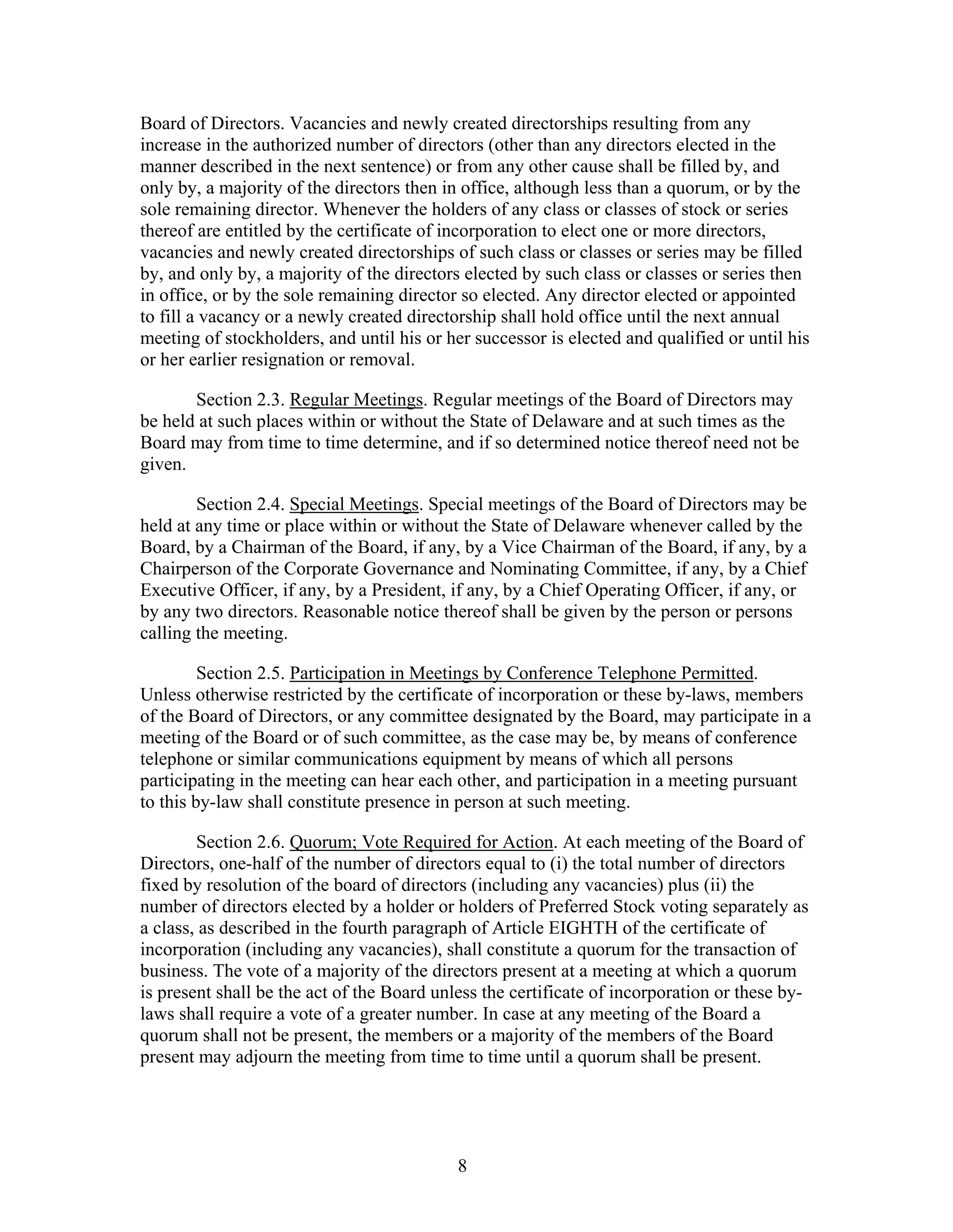 8
Board of Directors. Vacancies and newly created directorships resulting from any
increase in the authorized number of directors (other than any directors elected in the
manner described in the next sentence) or from any other cause shall be filled by, and
only by, a majority of the directors then in office, although less than a quorum, or by the
sole remaining director. Whenever the holders of any class or classes of stock or series
thereof are entitled by the certificate of incorporation to elect one or more directors,
vacancies and newly created directorships of such class or classes or series may be filled
by, and only by, a majority of the directors elected by such class or classes or series then
in office, or by the sole remaining director so elected. Any director elected or appointed
to fill a vacancy or a newly created directorship shall hold office until the next annual
meeting of stockholders, and until his or her successor is elected and qualified or until his
or her earlier resignation or removal.
Section 2.3. Regular Meetings. Regular meetings of the Board of Directors may
be held at such places within or without the State of Delaware and at such times as the
Board may from time to time determine, and if so determined notice thereof need not be
given.
Section 2.4. Special Meetings. Special meetings of the Board of Directors may be
held at any time or place within or without the State of Delaware whenever called by the
Board, by a Chairman of the Board, if any, by a Vice Chairman of the Board, if any, by a
Chairperson of the Corporate Governance and Nominating Committee, if any, by a Chief
Executive Officer, if any, by a President, if any, by a Chief Operating Officer, if any, or
by any two directors. Reasonable notice thereof shall be given by the person or persons
calling the meeting.
Section 2.5. Participation in Meetings by Conference Telephone Permitted.
Unless otherwise restricted by the certificate of incorporation or these by-laws, members
of the Board of Directors, or any committee designated by the Board, may participate in a
meeting of the Board or of such committee, as the case may be, by means of conference
telephone or similar communications equipment by means of which all persons
participating in the meeting can hear each other, and participation in a meeting pursuant
to this by-law shall constitute presence in person at such meeting.
Section 2.6. Quorum; Vote Required for Action. At each meeting of the Board of
Directors, one-half of the number of directors equal to (i) the total number of directors
fixed by resolution of the board of directors (including any vacancies) plus (ii) the
number of directors elected by a holder or holders of Preferred Stock voting separately as
a class, as described in the fourth paragraph of Article EIGHTH of the certificate of
incorporation (including any vacancies), shall constitute a quorum for the transaction of
business. The vote of a majority of the directors present at a meeting at which a quorum
is present shall be the act of the Board unless the certificate of incorporation or these by-
laws shall require a vote of a greater number. In case at any meeting of the Board a
quorum shall not be present, the members or a majority of the members of the Board
present may adjourn the meeting from time to time until a quorum shall be present.
 