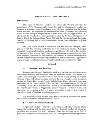 Amended and restated as of January 2005



                       CODE OF BUSINESS CONDUCT AND ETHICS

Introduction

        This Code of Business Conduct and Ethics (the “Code”) embodies the
commitment of The Goldman Sachs Group, Inc. and its subsidiaries to conduct our
business in accordance with all applicable laws, rules and regulations and the highest
ethical standards. All employees and members of our Board of Directors are expected to
adhere to those principles and procedures set forth in this Code that apply to them. We
also expect the consultants we retain generally to abide by this Code. (For purposes of
Section 406 of the Sarbanes-Oxley Act of 2002 and the rules promulgated thereunder,
Section I of this Code shall be our code of ethics for Senior Financial Officers (as defined
below).)

        The Code should be read in conjunction with Our Business Principles, which
provide in part that, “Integrity and honesty are at the heart of our business. We expect
our people to maintain high ethical standards in everything they do, both in their work for
the firm and in their personal lives.” Our Business Principles are attached to this Code.
Each employee, consultant and director should also read and be familiar with the portions
of the Compendium of Firmwide Compliance Policies (the “Compendium”) applicable to
such employee, consultant or director, which Compendium is not part of this Code.

                                        SECTION I

       A.      Compliance and Reporting

        Employees and directors should strive to identify and raise potential issues before
they lead to problems, and should ask about the application of this Code whenever in
doubt. Any employee or director who becomes aware of any existing or potential
violation of this Code should promptly notify, in the case of employees, an appropriate
contact listed in the Directory of Contacts included in the Compendium and, in the case
of directors and the Chief Executive Officer, the Chief Financial Officer and the Principal
Accounting Officer (the “Senior Financial Officers”), one of the firm’s General Counsel
(we refer to such contacts as “Appropriate Ethics Contacts”). The firm will take such
disciplinary or preventive action as it deems appropriate to address any existing or
potential violation of this Code brought to its attention.

       Any questions relating to how these policies should be interpreted or applied
should be addressed to an Appropriate Ethics Contact.

       B.      Personal Conflicts of Interest

        A “personal conflict of interest” occurs when an individual’s private interest
improperly interferes with the interests of the firm. Personal conflicts of interest are
prohibited as a matter of firm policy, unless they have been approved by the firm. In
particular, an employee or director must never use or attempt to use his or her position at
 