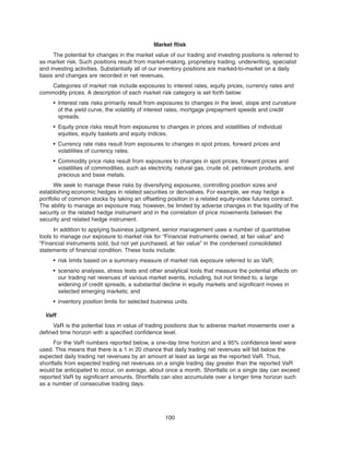 Market Risk
The potential for changes in the market value of our trading and investing positions is referred to
as market risk. Such positions result from market-making, proprietary trading, underwriting, specialist
and investing activities. Substantially all of our inventory positions are marked-to-market on a daily
basis and changes are recorded in net revenues.
Categories of market risk include exposures to interest rates, equity prices, currency rates and
commodity prices. A description of each market risk category is set forth below:
• Interest rate risks primarily result from exposures to changes in the level, slope and curvature
of the yield curve, the volatility of interest rates, mortgage prepayment speeds and credit
spreads.
• Equity price risks result from exposures to changes in prices and volatilities of individual
equities, equity baskets and equity indices.
• Currency rate risks result from exposures to changes in spot prices, forward prices and
volatilities of currency rates.
• Commodity price risks result from exposures to changes in spot prices, forward prices and
volatilities of commodities, such as electricity, natural gas, crude oil, petroleum products, and
precious and base metals.
We seek to manage these risks by diversifying exposures, controlling position sizes and
establishing economic hedges in related securities or derivatives. For example, we may hedge a
portfolio of common stocks by taking an offsetting position in a related equity-index futures contract.
The ability to manage an exposure may, however, be limited by adverse changes in the liquidity of the
security or the related hedge instrument and in the correlation of price movements between the
security and related hedge instrument.
In addition to applying business judgment, senior management uses a number of quantitative
tools to manage our exposure to market risk for “Financial instruments owned, at fair value” and
“Financial instruments sold, but not yet purchased, at fair value” in the condensed consolidated
statements of financial condition. These tools include:
• risk limits based on a summary measure of market risk exposure referred to as VaR;
• scenario analyses, stress tests and other analytical tools that measure the potential effects on
our trading net revenues of various market events, including, but not limited to, a large
widening of credit spreads, a substantial decline in equity markets and significant moves in
selected emerging markets; and
• inventory position limits for selected business units.
VaR
VaR is the potential loss in value of trading positions due to adverse market movements over a
defined time horizon with a specified confidence level.
For the VaR numbers reported below, a one-day time horizon and a 95% confidence level were
used. This means that there is a 1 in 20 chance that daily trading net revenues will fall below the
expected daily trading net revenues by an amount at least as large as the reported VaR. Thus,
shortfalls from expected trading net revenues on a single trading day greater than the reported VaR
would be anticipated to occur, on average, about once a month. Shortfalls on a single day can exceed
reported VaR by significant amounts. Shortfalls can also accumulate over a longer time horizon such
as a number of consecutive trading days.
100
 
