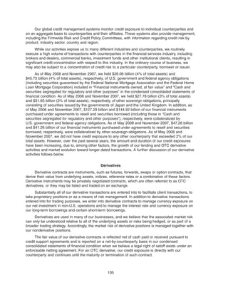 Our global credit management systems monitor credit exposure to individual counterparties and
on an aggregate basis to counterparties and their affiliates. These systems also provide management,
including the Firmwide Risk and Credit Policy Committees, with information regarding credit risk by
product, industry sector, country and region.
While our activities expose us to many different industries and counterparties, we routinely
execute a high volume of transactions with counterparties in the financial services industry, including
brokers and dealers, commercial banks, investment funds and other institutional clients, resulting in
significant credit concentration with respect to this industry. In the ordinary course of business, we
may also be subject to a concentration of credit risk to a particular counterparty, borrower or issuer.
As of May 2008 and November 2007, we held $39.06 billion (4% of total assets) and
$45.75 billion (4% of total assets), respectively, of U.S. government and federal agency obligations
(including securities guaranteed by the Federal National Mortgage Association and the Federal Home
Loan Mortgage Corporation) included in “Financial instruments owned, at fair value” and “Cash and
securities segregated for regulatory and other purposes” in the condensed consolidated statements of
financial condition. As of May 2008 and November 2007, we held $27.78 billion (3% of total assets)
and $31.65 billion (3% of total assets), respectively, of other sovereign obligations, principally
consisting of securities issued by the governments of Japan and the United Kingdom. In addition, as
of May 2008 and November 2007, $127.29 billion and $144.92 billion of our financial instruments
purchased under agreements to resell and securities borrowed (including those in “Cash and
securities segregated for regulatory and other purposes”), respectively, were collateralized by
U.S. government and federal agency obligations. As of May 2008 and November 2007, $47.26 billion
and $41.26 billion of our financial instruments purchased under agreements to resell and securities
borrowed, respectively, were collateralized by other sovereign obligations. As of May 2008 and
November 2007, we did not have credit exposure to any other counterparty that exceeded 2% of our
total assets. However, over the past several years, the amount and duration of our credit exposures
have been increasing, due to, among other factors, the growth of our lending and OTC derivative
activities and market evolution toward longer dated transactions. A further discussion of our derivative
activities follows below.
Derivatives
Derivative contracts are instruments, such as futures, forwards, swaps or option contracts, that
derive their value from underlying assets, indices, reference rates or a combination of these factors.
Derivative instruments may be privately negotiated contracts, which are often referred to as OTC
derivatives, or they may be listed and traded on an exchange.
Substantially all of our derivative transactions are entered into to facilitate client transactions, to
take proprietary positions or as a means of risk management. In addition to derivative transactions
entered into for trading purposes, we enter into derivative contracts to manage currency exposure on
our net investment in non-U.S. operations and to manage the interest rate and currency exposure on
our long-term borrowings and certain short-term borrowings.
Derivatives are used in many of our businesses, and we believe that the associated market risk
can only be understood relative to all of the underlying assets or risks being hedged, or as part of a
broader trading strategy. Accordingly, the market risk of derivative positions is managed together with
our nonderivative positions.
The fair value of our derivative contracts is reflected net of cash paid or received pursuant to
credit support agreements and is reported on a net-by-counterparty basis in our condensed
consolidated statements of financial condition when we believe a legal right of setoff exists under an
enforceable netting agreement. For an OTC derivative, our credit exposure is directly with our
counterparty and continues until the maturity or termination of such contract.
105
 