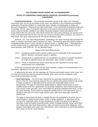 Financial Instruments. “Total financial instruments owned, at fair value” and “Financial
instruments sold, but not yet purchased, at fair value” are reflected in the condensed consolidated
statements of financial condition on a trade-date basis. Related unrealized gains or losses are
generally recognized in “Trading and principal investments” in the condensed consolidated statements
of earnings. The fair value of a financial instrument is the amount that would be received to sell an
asset or paid to transfer a liability in an orderly transaction between market participants at the
measurement date (the exit price). Instruments that the firm owns (long positions) are marked to bid
prices, and instruments that the firm has sold, but not yet purchased (short positions), are marked to
offer prices. Fair value measurements do not include transaction costs.
SFAS No. 157, “Fair Value Measurements,” establishes a fair value hierarchy that prioritizes the
inputs to valuation techniques used to measure fair value. The hierarchy gives the highest priority to
unadjusted quoted prices in active markets for identical assets or liabilities (level 1 measurements)
and the lowest priority to unobservable inputs (level 3 measurements). The three levels of the fair
value hierarchy under SFAS No. 157 are described below:
Basis of Fair Value Measurement
Level 1 Unadjusted quoted prices in active markets that are accessible at the measurement
date for identical, unrestricted assets or liabilities;
Level 2 Quoted prices in markets that are not considered to be active or financial instruments
for which all significant inputs are observable, either directly or indirectly;
Level 3 Prices or valuations that require inputs that are both significant to the fair value
measurement and unobservable.
A financial instrument’s level within the fair value hierarchy is based on the lowest level of any
input that is significant to the fair value measurement.
In determining fair value, the firm separates its “Financial instruments owned, at fair value” and
its “Financial instruments sold, but not yet purchased, at fair value” into two categories: cash
instruments and derivative contracts.
• Cash Instruments. The firm’s cash instruments are generally classified within level 1 or
level 2 of the fair value hierarchy because they are valued using quoted market prices, broker
or dealer quotations, or alternative pricing sources with reasonable levels of price
transparency. The types of instruments valued based on quoted market prices in active
markets include most U.S. government and sovereign obligations, active listed equities and
most money market securities. Such instruments are generally classified within level 1 of the
fair value hierarchy. The firm does not adjust the quoted price for such instruments, even in
situations where the firm holds a large position and a sale could reasonably impact the
quoted price.
The types of instruments that trade in markets that are not considered to be active, but are
valued based on quoted market prices, broker or dealer quotations, or alternative pricing
sources with reasonable levels of price transparency include most government agency
securities, investment-grade corporate bonds, certain mortgage products, certain bank loans
and bridge loans, less liquid listed equities, state, municipal and provincial obligations, most
physical commodities and certain loan commitments. Such instruments are generally classified
within level 2 of the fair value hierarchy.
10
THE GOLDMAN SACHS GROUP, INC. and SUBSIDIARIES
NOTES TO CONDENSED CONSOLIDATED FINANCIAL STATEMENTS (Continued)
(UNAUDITED)
 
