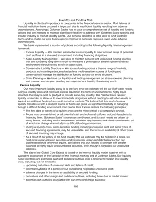 Liquidity and Funding Risk
Liquidity is of critical importance to companies in the financial services sector. Most failures of
financial institutions have occurred in large part due to insufficient liquidity resulting from adverse
circumstances. Accordingly, Goldman Sachs has in place a comprehensive set of liquidity and funding
policies that are intended to maintain significant flexibility to address both Goldman Sachs-specific and
broader industry or market liquidity events. Our principal objective is to be able to fund Goldman
Sachs and to enable our core businesses to continue to generate revenues, even under adverse
circumstances.
We have implemented a number of policies according to the following liquidity risk management
framework:
• Excess Liquidity — We maintain substantial excess liquidity to meet a broad range of potential
cash outflows in a stressed environment, including financing obligations.
• Asset-Liability Management — We seek to maintain secured and unsecured funding sources
that are sufficiently long-term in order to withstand a prolonged or severe liquidity-stressed
environment without having to rely on asset sales.
• Conservative Liability Structure — We access funding across a diverse range of markets,
products and counterparties, emphasize less credit-sensitive sources of funding and
conservatively manage the distribution of funding across our entity structure.
• Crisis Planning — We base our liquidity and funding management on stress-scenario planning
and maintain a crisis plan detailing our response to a liquidity-threatening event.
Excess Liquidity
Our most important liquidity policy is to pre-fund what we estimate will be our likely cash needs
during a liquidity crisis and hold such excess liquidity in the form of unencumbered, highly liquid
securities that may be sold or pledged to provide same-day liquidity. This “Global Core Excess”
liquidity is intended to allow us to meet immediate obligations without needing to sell other assets or
depend on additional funding from credit-sensitive markets. We believe that this pool of excess
liquidity provides us with a resilient source of funds and gives us significant flexibility in managing
through a difficult funding environment. Our Global Core Excess reflects the following principles:
• The first days or weeks of a liquidity crisis are the most critical to a company’s survival.
• Focus must be maintained on all potential cash and collateral outflows, not just disruptions to
financing flows. Goldman Sachs’ businesses are diverse, and its cash needs are driven by
many factors, including market movements, collateral requirements and client commitments, all
of which can change dramatically in a difficult funding environment.
• During a liquidity crisis, credit-sensitive funding, including unsecured debt and some types of
secured financing agreements, may be unavailable, and the terms or availability of other types
of secured financing may change.
• As a result of our policy to pre-fund liquidity that we estimate may be needed in a crisis, we
hold more unencumbered securities and have larger unsecured debt balances than our
businesses would otherwise require. We believe that our liquidity is stronger with greater
balances of highly liquid unencumbered securities, even though it increases our unsecured
liabilities.
The size of our Global Core Excess is based on an internal liquidity model together with a
qualitative assessment of the condition of the financial markets and of Goldman Sachs. Our liquidity
model identifies and estimates cash and collateral outflows over a short-term horizon in a liquidity
crisis, including, but not limited to:
• upcoming maturities of unsecured debt and letters of credit;
• potential buybacks of a portion of our outstanding negotiable unsecured debt;
• adverse changes in the terms or availability of secured funding;
• derivatives and other margin and collateral outflows, including those due to market moves;
• potential cash outflows associated with our prime brokerage business;
109
 