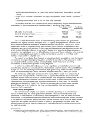 • additional collateral that could be called in the event of a two-notch downgrade in our credit
ratings;
• draws on our unfunded commitments not supported by William Street Funding Corporation (1)
;
and
• upcoming cash outflows, such as tax and other large payments.
The following table sets forth the average loan value (the estimated amount of cash that would
be advanced by counterparties against these securities) of our Global Core Excess:
Three Months Ended
May 2008
Year Ended
November 2007
(in millions)
U.S. dollar-denominated. . . . . . . . . . . . . . . . . . . . . . . . . . . . $71,772 $48,635
Non-U.S. dollar-denominated . . . . . . . . . . . . . . . . . . . . . . . . 15,984 11,928
Total Global Core Excess. . . . . . . . . . . . . . . . . . . . . . . . . . . $87,756 $60,563
The U.S. dollar-denominated excess is comprised of only unencumbered U.S. government
securities, U.S. agency securities and highly liquid U.S. agency mortgage-backed securities, all of
which are Federal Reserve repo-eligible, as well as overnight cash deposits. Our non-U.S. dollar-
denominated excess is comprised of only unencumbered French, German, United Kingdom and
Japanese government bonds and euro, British pound and Japanese yen overnight cash deposits. We
strictly limit our Global Core Excess to this narrowly defined list of securities and cash because we
believe they are highly liquid, even in a difficult funding environment. We do not believe other potential
sources of excess liquidity, such as lower-quality unencumbered securities or committed credit
facilities, are as reliable in a liquidity crisis.
The majority of our Global Core Excess is structured such that it is available to meet the liquidity
requirements of our parent company, Group Inc., and all of its subsidiaries. The remainder is held in
our principal non-U.S. operating entities, primarily to better match the currency and timing
requirements for those entities’ potential liquidity obligations.
In addition to our Global Core Excess, we have a significant amount of other unencumbered
securities as a result of our business activities. These assets, which are located in the United States,
Europe and Asia, include other government bonds, high-grade money market securities, corporate
bonds and marginable equities. We do not include these securities in our Global Core Excess.
We maintain our Global Core Excess and other unencumbered assets in an amount that, if
pledged or sold, would provide the funds necessary to replace at least 110% of our unsecured
obligations that are scheduled to mature (or where holders have the option to redeem) within the next
12 months. We assume conservative loan values that are based on stress-scenario borrowing
capacity and we regularly review these assumptions asset class by asset class. The estimated
aggregate loan value of our Global Core Excess and our other unencumbered assets averaged
$169.27 billion and $156.74 billion for the three months ended May 2008 and year ended
November 2007, respectively.
Asset-Liability Management
We seek to maintain a highly liquid balance sheet and substantially all of our inventory is
marked-to-market daily. We utilize aged inventory limits for certain financial instruments as a
disincentive to our businesses to hold inventory over longer periods of time. We believe that these
limits provide a complementary mechanism for ensuring appropriate balance sheet liquidity in addition
to our standard position limits. Although our balance sheet fluctuates due to seasonal activity, market
conventions and periodic market opportunities in certain of our businesses, our total assets and
adjusted assets at financial statement dates are not materially different from those occurring within
our reporting periods.
110
(1)
The Global Core Excess excludes liquid assets of $5.13 billion held separately by William Street Funding Corporation. See
“— Contractual Obligations and Commitments” above for a further discussion of the William Street credit extension program.
 