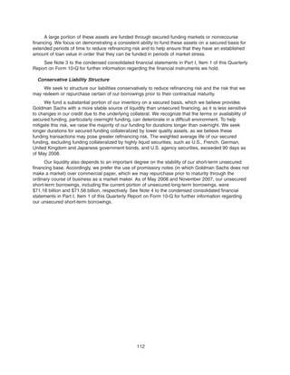 A large portion of these assets are funded through secured funding markets or nonrecourse
financing. We focus on demonstrating a consistent ability to fund these assets on a secured basis for
extended periods of time to reduce refinancing risk and to help ensure that they have an established
amount of loan value in order that they can be funded in periods of market stress.
See Note 3 to the condensed consolidated financial statements in Part I, Item 1 of this Quarterly
Report on Form 10-Q for further information regarding the financial instruments we hold.
Conservative Liability Structure
We seek to structure our liabilities conservatively to reduce refinancing risk and the risk that we
may redeem or repurchase certain of our borrowings prior to their contractual maturity.
We fund a substantial portion of our inventory on a secured basis, which we believe provides
Goldman Sachs with a more stable source of liquidity than unsecured financing, as it is less sensitive
to changes in our credit due to the underlying collateral. We recognize that the terms or availability of
secured funding, particularly overnight funding, can deteriorate in a difficult environment. To help
mitigate this risk, we raise the majority of our funding for durations longer than overnight. We seek
longer durations for secured funding collateralized by lower quality assets, as we believe these
funding transactions may pose greater refinancing risk. The weighted average life of our secured
funding, excluding funding collateralized by highly liquid securities, such as U.S., French, German,
United Kingdom and Japanese government bonds, and U.S. agency securities, exceeded 90 days as
of May 2008.
Our liquidity also depends to an important degree on the stability of our short-term unsecured
financing base. Accordingly, we prefer the use of promissory notes (in which Goldman Sachs does not
make a market) over commercial paper, which we may repurchase prior to maturity through the
ordinary course of business as a market maker. As of May 2008 and November 2007, our unsecured
short-term borrowings, including the current portion of unsecured long-term borrowings, were
$71.18 billion and $71.56 billion, respectively. See Note 4 to the condensed consolidated financial
statements in Part I, Item 1 of this Quarterly Report on Form 10-Q for further information regarding
our unsecured short-term borrowings.
112
 
