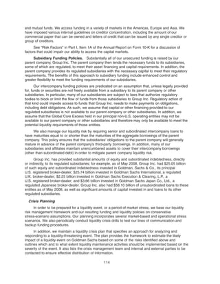 and mutual funds. We access funding in a variety of markets in the Americas, Europe and Asia. We
have imposed various internal guidelines on creditor concentration, including the amount of our
commercial paper that can be owned and letters of credit that can be issued by any single creditor or
group of creditors.
See “Risk Factors” in Part I, Item 1A of the Annual Report on Form 10-K for a discussion of
factors that could impair our ability to access the capital markets.
Subsidiary Funding Policies. Substantially all of our unsecured funding is raised by our
parent company, Group Inc. The parent company then lends the necessary funds to its subsidiaries,
some of which are regulated, to meet their asset financing and capital requirements. In addition, the
parent company provides its regulated subsidiaries with the necessary capital to meet their regulatory
requirements. The benefits of this approach to subsidiary funding include enhanced control and
greater flexibility to meet the funding requirements of our subsidiaries.
Our intercompany funding policies are predicated on an assumption that, unless legally provided
for, funds or securities are not freely available from a subsidiary to its parent company or other
subsidiaries. In particular, many of our subsidiaries are subject to laws that authorize regulatory
bodies to block or limit the flow of funds from those subsidiaries to Group Inc. Regulatory action of
that kind could impede access to funds that Group Inc. needs to make payments on obligations,
including debt obligations. As such, we assume that capital or other financing provided to our
regulated subsidiaries is not available to our parent company or other subsidiaries. In addition, we
assume that the Global Core Excess held in our principal non-U.S. operating entities may not be
available to our parent company or other subsidiaries and therefore may only be available to meet the
potential liquidity requirements of those entities.
We also manage our liquidity risk by requiring senior and subordinated intercompany loans to
have maturities equal to or shorter than the maturities of the aggregate borrowings of the parent
company. This policy ensures that the subsidiaries’ obligations to the parent company will generally
mature in advance of the parent company’s third-party borrowings. In addition, many of our
subsidiaries and affiliates maintain unencumbered assets to cover their intercompany borrowings
(other than subordinated debt) in order to mitigate parent company liquidity risk.
Group Inc. has provided substantial amounts of equity and subordinated indebtedness, directly
or indirectly, to its regulated subsidiaries; for example, as of May 2008, Group Inc. had $25.05 billion
of such equity and subordinated indebtedness invested in Goldman, Sachs & Co., its principal
U.S. registered broker-dealer; $25.74 billion invested in Goldman Sachs International, a regulated
U.K. broker-dealer; $2.25 billion invested in Goldman Sachs Execution & Clearing, L.P., a
U.S. registered broker-dealer; and $3.66 billion invested in Goldman Sachs Japan Co., Ltd., a
regulated Japanese broker-dealer. Group Inc. also had $58.10 billion of unsubordinated loans to these
entities as of May 2008, as well as significant amounts of capital invested in and loans to its other
regulated subsidiaries.
Crisis Planning
In order to be prepared for a liquidity event, or a period of market stress, we base our liquidity
risk management framework and our resulting funding and liquidity policies on conservative
stress-scenario assumptions. Our planning incorporates several market-based and operational stress
scenarios. We also periodically conduct liquidity crisis drills to test our lines of communication and
backup funding procedures.
In addition, we maintain a liquidity crisis plan that specifies an approach for analyzing and
responding to a liquidity-threatening event. The plan provides the framework to estimate the likely
impact of a liquidity event on Goldman Sachs based on some of the risks identified above and
outlines which and to what extent liquidity maintenance activities should be implemented based on the
severity of the event. It also lists the crisis management team and internal and external parties to be
contacted to ensure effective distribution of information.
114
 