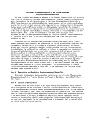 Cautionary Statement Pursuant to the Private Securities
Litigation Reform Act of 1995
We have included or incorporated by reference in this Quarterly Report on Form 10-Q, and from
time to time our management may make, statements that may constitute “forward-looking statements”
within the meaning of the safe harbor provisions of the Private Securities Litigation Reform Act of
1995. These statements are not historical facts but instead represent only our beliefs regarding future
events, many of which, by their nature, are inherently uncertain and outside our control. It is possible
that our actual results and financial condition may differ, possibly materially, from the anticipated
results and financial condition indicated in these forward-looking statements. For a discussion of some
of the risks and important factors that could affect our future results and financial condition, see “Risk
Factors” in Part I, Item 1A of the Annual Report on Form 10-K for the fiscal year ended
November 30, 2007 and “Management’s Discussion and Analysis of Financial Condition and Results
of Operations” in Part II, Item 7 of the Annual Report on Form 10-K for the fiscal year ended
November 30, 2007.
Statements about our investment banking transaction backlog also may constitute forward-
looking statements. Such statements are subject to the risk that the terms of these transactions may
be modified or that they may not be completed at all; therefore, the net revenues, if any, that we
actually earn from these transactions may differ, possibly materially, from those currently expected.
Important factors that could result in a modification of the terms of a transaction or a transaction not
being completed include, in the case of underwriting transactions, a decline in general economic
conditions, outbreak of hostilities, volatility in the securities markets generally or an adverse
development with respect to the issuer of the securities and, in the case of financial advisory
transactions, a decline in the securities markets, an inability to obtain adequate financing, an adverse
development with respect to a party to the transaction or a failure to obtain a required regulatory
approval. For a discussion of other important factors that could adversely affect our investment
banking transactions, see “Risk Factors” in Part I, Item 1A of the Annual Report on Form 10-K for the
fiscal year ended November 30, 2007 and “Management’s Discussion and Analysis of Financial
Condition and Results of Operations” in Part II, Item 7 of the Annual Report on Form 10-K for the
fiscal year ended November 30, 2007.
Item 3: Quantitative and Qualitative Disclosures About Market Risk
Quantitative and qualitative disclosures about market risk are set forth under “Management’s
Discussion and Analysis of Financial Condition and Results of Operations — Market Risk” in Part I,
Item 2 above.
Item 4: Controls and Procedures
As of the end of the period covered by this report, an evaluation was carried out by Goldman
Sachs’ management, with the participation of our Chief Executive Officer and Chief Financial Officer,
of the effectiveness of our disclosure controls and procedures (as defined in Rule 13a-15(e) under the
Securities Exchange Act of 1934). Based upon that evaluation, our Chief Executive Officer and Chief
Financial Officer concluded that these disclosure controls and procedures were effective as of the end
of the period covered by this report. In addition, no change in our internal control over financial
reporting (as defined in Rule 13a-15(f) under the Securities Exchange Act of 1934) occurred during
our most recent fiscal quarter that has materially affected, or is reasonably likely to materially affect,
our internal control over financial reporting.
117
 
