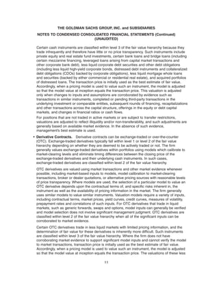 Certain cash instruments are classified within level 3 of the fair value hierarchy because they
trade infrequently and therefore have little or no price transparency. Such instruments include
private equity and real estate fund investments, certain bank loans and bridge loans (including
certain mezzanine financing, leveraged loans arising from capital market transactions and
other corporate bank debt), less liquid corporate debt securities and other debt obligations
(including less liquid high-yield corporate bonds, distressed debt instruments and collateralized
debt obligations (CDOs) backed by corporate obligations), less liquid mortgage whole loans
and securities (backed by either commercial or residential real estate), and acquired portfolios
of distressed loans. The transaction price is initially used as the best estimate of fair value.
Accordingly, when a pricing model is used to value such an instrument, the model is adjusted
so that the model value at inception equals the transaction price. This valuation is adjusted
only when changes to inputs and assumptions are corroborated by evidence such as
transactions in similar instruments, completed or pending third-party transactions in the
underlying investment or comparable entities, subsequent rounds of financing, recapitalizations
and other transactions across the capital structure, offerings in the equity or debt capital
markets, and changes in financial ratios or cash flows.
For positions that are not traded in active markets or are subject to transfer restrictions,
valuations are adjusted to reflect illiquidity and/or non-transferability, and such adjustments are
generally based on available market evidence. In the absence of such evidence,
management’s best estimate is used.
• Derivative Contracts. Derivative contracts can be exchange-traded or over-the-counter
(OTC). Exchange-traded derivatives typically fall within level 1 or level 2 of the fair value
hierarchy depending on whether they are deemed to be actively traded or not. The firm
generally values exchange-traded derivatives within portfolios using models which calibrate to
market-clearing levels and eliminate timing differences between the closing price of the
exchange-traded derivatives and their underlying cash instruments. In such cases,
exchange-traded derivatives are classified within level 2 of the fair value hierarchy.
OTC derivatives are valued using market transactions and other market evidence whenever
possible, including market-based inputs to models, model calibration to market-clearing
transactions, broker or dealer quotations, or alternative pricing sources with reasonable levels
of price transparency. Where models are used, the selection of a particular model to value an
OTC derivative depends upon the contractual terms of, and specific risks inherent in, the
instrument as well as the availability of pricing information in the market. The firm generally
uses similar models to value similar instruments. Valuation models require a variety of inputs,
including contractual terms, market prices, yield curves, credit curves, measures of volatility,
prepayment rates and correlations of such inputs. For OTC derivatives that trade in liquid
markets, such as generic forwards, swaps and options, model inputs can generally be verified
and model selection does not involve significant management judgment. OTC derivatives are
classified within level 2 of the fair value hierarchy when all of the significant inputs can be
corroborated to market evidence.
Certain OTC derivatives trade in less liquid markets with limited pricing information, and the
determination of fair value for these derivatives is inherently more difficult. Such instruments
are classified within level 3 of the fair value hierarchy. Where the firm does not have
corroborating market evidence to support significant model inputs and cannot verify the model
to market transactions, transaction price is initially used as the best estimate of fair value.
Accordingly, when a pricing model is used to value such an instrument, the model is adjusted
so that the model value at inception equals the transaction price. The valuations of these less
11
THE GOLDMAN SACHS GROUP, INC. and SUBSIDIARIES
NOTES TO CONDENSED CONSOLIDATED FINANCIAL STATEMENTS (Continued)
(UNAUDITED)
 