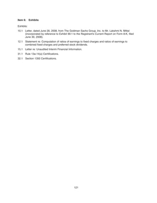 Item 6: Exhibits
Exhibits:
10.1 Letter, dated June 28, 2008, from The Goldman Sachs Group, Inc. to Mr. Lakshmi N. Mittal
(incorporated by reference to Exhibit 99.1 to the Registrant’s Current Report on Form 8-K, filed
June 30, 2008).
12.1 Statement re: Computation of ratios of earnings to fixed charges and ratios of earnings to
combined fixed charges and preferred stock dividends.
15.1 Letter re: Unaudited Interim Financial Information.
31.1 Rule 13a-14(a) Certifications.
32.1 Section 1350 Certifications.
121
 