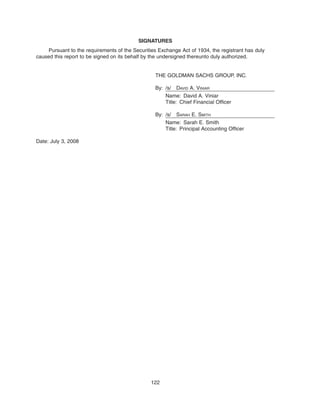 SIGNATURES
Pursuant to the requirements of the Securities Exchange Act of 1934, the registrant has duly
caused this report to be signed on its behalf by the undersigned thereunto duly authorized.
THE GOLDMAN SACHS GROUP, INC.
By: /s/ DAVID A. VINIAR
Name: David A. Viniar
Title: Chief Financial Officer
By: /s/ SARAH E. SMITH
Name: Sarah E. Smith
Title: Principal Accounting Officer
Date: July 3, 2008
122
 