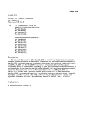 EXHIBIT 15.1
June 28, 2008
Securities and Exchange Commission
100 F Street N.E.
Washington, D.C. 20549
Registration Statements on Form S-8
(No. 333-80839)
(No. 333-42068)
(No. 333-106430)
(No. 333-120802)
Registration Statements on Form S-3
(No. 333-49958)
(No. 333-74006)
(No. 333-101093)
(No. 333-110371)
(No. 333-112367)
(No. 333-122977)
(No. 333-128461)
(No. 333-130074)
(No. 333-135453)
Commissioners:
We are aware that our report dated June 28, 2008 on our review of the condensed consolidated
statement of financial condition of The Goldman Sachs Group, Inc. and subsidiaries (the Company) at
May 30, 2008, the related condensed consolidated statements of earnings for the three and six months
ended May 30, 2008 and May 25, 2007, the condensed consolidated statement of changes in
shareholders’ equity for the six months ended May 30, 2008, the condensed consolidated statements of
cash flows for the six months ended May 30, 2008 and May 25, 2007, and the condensed consolidated
statements of comprehensive income for the three and six months ended May 30, 2008 and
May 25, 2007, included in the Company’s quarterly report on Form 10-Q for the quarter ended
May 30, 2008 is incorporated by reference in the registration statements referred to above. Pursuant to
Rule 436(c) under the Securities Act of 1933, such report should not be considered a part of such
registration statements, and is not a report within the meaning of Sections 7 and 11 of that Act.
Very truly yours,
/s/ PRICEWATERHOUSECOOPERS LLP
Re: The Goldman Sachs Group, Inc.
 