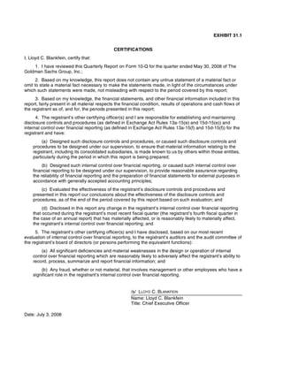 EXHIBIT 31.1
CERTIFICATIONS
I, Lloyd C. Blankfein, certify that:
1. I have reviewed this Quarterly Report on Form 10-Q for the quarter ended May 30, 2008 of The
Goldman Sachs Group, Inc.;
2. Based on my knowledge, this report does not contain any untrue statement of a material fact or
omit to state a material fact necessary to make the statements made, in light of the circumstances under
which such statements were made, not misleading with respect to the period covered by this report;
3. Based on my knowledge, the financial statements, and other financial information included in this
report, fairly present in all material respects the financial condition, results of operations and cash flows of
the registrant as of, and for, the periods presented in this report;
4. The registrant’s other certifying officer(s) and I are responsible for establishing and maintaining
disclosure controls and procedures (as defined in Exchange Act Rules 13a-15(e) and 15d-15(e)) and
internal control over financial reporting (as defined in Exchange Act Rules 13a-15(f) and 15d-15(f)) for the
registrant and have:
(a) Designed such disclosure controls and procedures, or caused such disclosure controls and
procedures to be designed under our supervision, to ensure that material information relating to the
registrant, including its consolidated subsidiaries, is made known to us by others within those entities,
particularly during the period in which this report is being prepared;
(b) Designed such internal control over financial reporting, or caused such internal control over
financial reporting to be designed under our supervision, to provide reasonable assurance regarding
the reliability of financial reporting and the preparation of financial statements for external purposes in
accordance with generally accepted accounting principles;
(c) Evaluated the effectiveness of the registrant’s disclosure controls and procedures and
presented in this report our conclusions about the effectiveness of the disclosure controls and
procedures, as of the end of the period covered by this report based on such evaluation; and
(d) Disclosed in this report any change in the registrant’s internal control over financial reporting
that occurred during the registrant’s most recent fiscal quarter (the registrant’s fourth fiscal quarter in
the case of an annual report) that has materially affected, or is reasonably likely to materially affect,
the registrant’s internal control over financial reporting; and
5. The registrant’s other certifying officer(s) and I have disclosed, based on our most recent
evaluation of internal control over financial reporting, to the registrant’s auditors and the audit committee of
the registrant’s board of directors (or persons performing the equivalent functions):
(a) All significant deficiencies and material weaknesses in the design or operation of internal
control over financial reporting which are reasonably likely to adversely affect the registrant’s ability to
record, process, summarize and report financial information; and
(b) Any fraud, whether or not material, that involves management or other employees who have a
significant role in the registrant’s internal control over financial reporting.
/s/ LLOYD C. BLANKFEIN
Name: Lloyd C. Blankfein
Title: Chief Executive Officer
Date: July 3, 2008
 