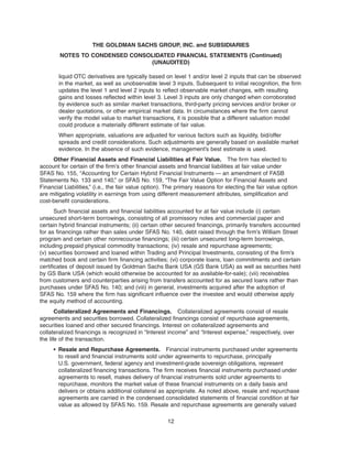 liquid OTC derivatives are typically based on level 1 and/or level 2 inputs that can be observed
in the market, as well as unobservable level 3 inputs. Subsequent to initial recognition, the firm
updates the level 1 and level 2 inputs to reflect observable market changes, with resulting
gains and losses reflected within level 3. Level 3 inputs are only changed when corroborated
by evidence such as similar market transactions, third-party pricing services and/or broker or
dealer quotations, or other empirical market data. In circumstances where the firm cannot
verify the model value to market transactions, it is possible that a different valuation model
could produce a materially different estimate of fair value.
When appropriate, valuations are adjusted for various factors such as liquidity, bid/offer
spreads and credit considerations. Such adjustments are generally based on available market
evidence. In the absence of such evidence, management’s best estimate is used.
Other Financial Assets and Financial Liabilities at Fair Value. The firm has elected to
account for certain of the firm’s other financial assets and financial liabilities at fair value under
SFAS No. 155, “Accounting for Certain Hybrid Financial Instruments — an amendment of FASB
Statements No. 133 and 140,” or SFAS No. 159, “The Fair Value Option for Financial Assets and
Financial Liabilities,” (i.e., the fair value option). The primary reasons for electing the fair value option
are mitigating volatility in earnings from using different measurement attributes, simplification and
cost-benefit considerations.
Such financial assets and financial liabilities accounted for at fair value include (i) certain
unsecured short-term borrowings, consisting of all promissory notes and commercial paper and
certain hybrid financial instruments; (ii) certain other secured financings, primarily transfers accounted
for as financings rather than sales under SFAS No. 140, debt raised through the firm’s William Street
program and certain other nonrecourse financings; (iii) certain unsecured long-term borrowings,
including prepaid physical commodity transactions; (iv) resale and repurchase agreements;
(v) securities borrowed and loaned within Trading and Principal Investments, consisting of the firm’s
matched book and certain firm financing activities; (vi) corporate loans, loan commitments and certain
certificates of deposit issued by Goldman Sachs Bank USA (GS Bank USA) as well as securities held
by GS Bank USA (which would otherwise be accounted for as available-for-sale); (vii) receivables
from customers and counterparties arising from transfers accounted for as secured loans rather than
purchases under SFAS No. 140; and (viii) in general, investments acquired after the adoption of
SFAS No. 159 where the firm has significant influence over the investee and would otherwise apply
the equity method of accounting.
Collateralized Agreements and Financings. Collateralized agreements consist of resale
agreements and securities borrowed. Collateralized financings consist of repurchase agreements,
securities loaned and other secured financings. Interest on collateralized agreements and
collateralized financings is recognized in “Interest income” and “Interest expense,” respectively, over
the life of the transaction.
• Resale and Repurchase Agreements. Financial instruments purchased under agreements
to resell and financial instruments sold under agreements to repurchase, principally
U.S. government, federal agency and investment-grade sovereign obligations, represent
collateralized financing transactions. The firm receives financial instruments purchased under
agreements to resell, makes delivery of financial instruments sold under agreements to
repurchase, monitors the market value of these financial instruments on a daily basis and
delivers or obtains additional collateral as appropriate. As noted above, resale and repurchase
agreements are carried in the condensed consolidated statements of financial condition at fair
value as allowed by SFAS No. 159. Resale and repurchase agreements are generally valued
12
THE GOLDMAN SACHS GROUP, INC. and SUBSIDIARIES
NOTES TO CONDENSED CONSOLIDATED FINANCIAL STATEMENTS (Continued)
(UNAUDITED)
 