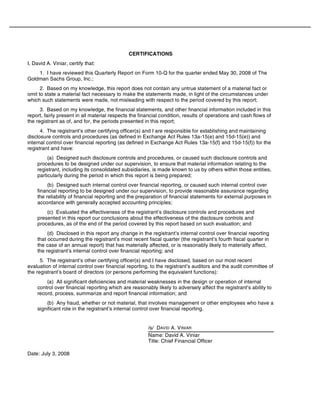 CERTIFICATIONS
I, David A. Viniar, certify that:
1. I have reviewed this Quarterly Report on Form 10-Q for the quarter ended May 30, 2008 of The
Goldman Sachs Group, Inc.;
2. Based on my knowledge, this report does not contain any untrue statement of a material fact or
omit to state a material fact necessary to make the statements made, in light of the circumstances under
which such statements were made, not misleading with respect to the period covered by this report;
3. Based on my knowledge, the financial statements, and other financial information included in this
report, fairly present in all material respects the financial condition, results of operations and cash flows of
the registrant as of, and for, the periods presented in this report;
4. The registrant’s other certifying officer(s) and I are responsible for establishing and maintaining
disclosure controls and procedures (as defined in Exchange Act Rules 13a-15(e) and 15d-15(e)) and
internal control over financial reporting (as defined in Exchange Act Rules 13a-15(f) and 15d-15(f)) for the
registrant and have:
(a) Designed such disclosure controls and procedures, or caused such disclosure controls and
procedures to be designed under our supervision, to ensure that material information relating to the
registrant, including its consolidated subsidiaries, is made known to us by others within those entities,
particularly during the period in which this report is being prepared;
(b) Designed such internal control over financial reporting, or caused such internal control over
financial reporting to be designed under our supervision, to provide reasonable assurance regarding
the reliability of financial reporting and the preparation of financial statements for external purposes in
accordance with generally accepted accounting principles;
(c) Evaluated the effectiveness of the registrant’s disclosure controls and procedures and
presented in this report our conclusions about the effectiveness of the disclosure controls and
procedures, as of the end of the period covered by this report based on such evaluation; and
(d) Disclosed in this report any change in the registrant’s internal control over financial reporting
that occurred during the registrant’s most recent fiscal quarter (the registrant’s fourth fiscal quarter in
the case of an annual report) that has materially affected, or is reasonably likely to materially affect,
the registrant’s internal control over financial reporting; and
5. The registrant’s other certifying officer(s) and I have disclosed, based on our most recent
evaluation of internal control over financial reporting, to the registrant’s auditors and the audit committee of
the registrant’s board of directors (or persons performing the equivalent functions):
(a) All significant deficiencies and material weaknesses in the design or operation of internal
control over financial reporting which are reasonably likely to adversely affect the registrant’s ability to
record, process, summarize and report financial information; and
(b) Any fraud, whether or not material, that involves management or other employees who have a
significant role in the registrant’s internal control over financial reporting.
/s/ DAVID A. VINIAR
Name: David A. Viniar
Title: Chief Financial Officer
Date: July 3, 2008
 