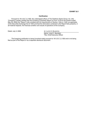EXHIBIT 32.1
Certification
Pursuant to 18 U.S.C. § 1350, the undersigned officer of The Goldman Sachs Group, Inc. (the
“Company”) hereby certifies that the Company’s Quarterly Report on Form 10-Q for the quarter ended
May 30, 2008 (the “Report”) fully complies with the requirements of Section 13(a) or 15(d), as applicable,
of the Securities Exchange Act of 1934 and that the information contained in the Report fairly presents, in
all material respects, the financial condition and results of operations of the Company.
The foregoing certification is being furnished solely pursuant to 18 U.S.C. § 1350 and is not being
filed as part of the Report or as a separate disclosure document.
Dated: July 3, 2008 /s/ LLOYD C. BLANKFEIN
Name: Lloyd C. Blankfein
Title: Chief Executive Officer
 