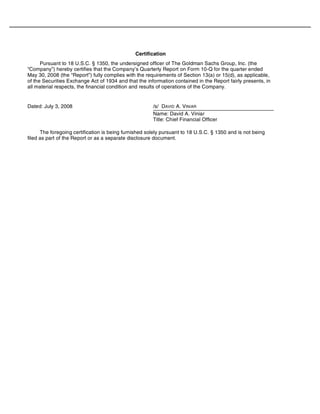 Certification
Pursuant to 18 U.S.C. § 1350, the undersigned officer of The Goldman Sachs Group, Inc. (the
“Company”) hereby certifies that the Company’s Quarterly Report on Form 10-Q for the quarter ended
May 30, 2008 (the “Report”) fully complies with the requirements of Section 13(a) or 15(d), as applicable,
of the Securities Exchange Act of 1934 and that the information contained in the Report fairly presents, in
all material respects, the financial condition and results of operations of the Company.
The foregoing certification is being furnished solely pursuant to 18 U.S.C. § 1350 and is not being
filed as part of the Report or as a separate disclosure document.
Dated: July 3, 2008 /s/ DAVID A. VINIAR
Name: David A. Viniar
Title: Chief Financial Officer
 