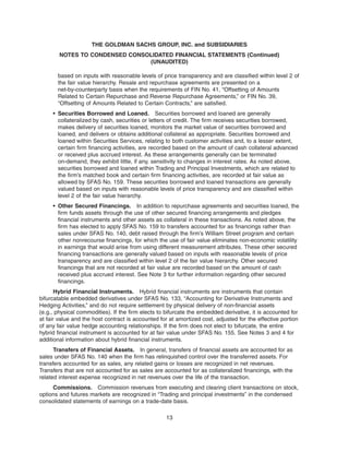 based on inputs with reasonable levels of price transparency and are classified within level 2 of
the fair value hierarchy. Resale and repurchase agreements are presented on a
net-by-counterparty basis when the requirements of FIN No. 41, “Offsetting of Amounts
Related to Certain Repurchase and Reverse Repurchase Agreements,” or FIN No. 39,
“Offsetting of Amounts Related to Certain Contracts,” are satisfied.
• Securities Borrowed and Loaned. Securities borrowed and loaned are generally
collateralized by cash, securities or letters of credit. The firm receives securities borrowed,
makes delivery of securities loaned, monitors the market value of securities borrowed and
loaned, and delivers or obtains additional collateral as appropriate. Securities borrowed and
loaned within Securities Services, relating to both customer activities and, to a lesser extent,
certain firm financing activities, are recorded based on the amount of cash collateral advanced
or received plus accrued interest. As these arrangements generally can be terminated
on-demand, they exhibit little, if any, sensitivity to changes in interest rates. As noted above,
securities borrowed and loaned within Trading and Principal Investments, which are related to
the firm’s matched book and certain firm financing activities, are recorded at fair value as
allowed by SFAS No. 159. These securities borrowed and loaned transactions are generally
valued based on inputs with reasonable levels of price transparency and are classified within
level 2 of the fair value hierarchy.
• Other Secured Financings. In addition to repurchase agreements and securities loaned, the
firm funds assets through the use of other secured financing arrangements and pledges
financial instruments and other assets as collateral in these transactions. As noted above, the
firm has elected to apply SFAS No. 159 to transfers accounted for as financings rather than
sales under SFAS No. 140, debt raised through the firm’s William Street program and certain
other nonrecourse financings, for which the use of fair value eliminates non-economic volatility
in earnings that would arise from using different measurement attributes. These other secured
financing transactions are generally valued based on inputs with reasonable levels of price
transparency and are classified within level 2 of the fair value hierarchy. Other secured
financings that are not recorded at fair value are recorded based on the amount of cash
received plus accrued interest. See Note 3 for further information regarding other secured
financings.
Hybrid Financial Instruments. Hybrid financial instruments are instruments that contain
bifurcatable embedded derivatives under SFAS No. 133, “Accounting for Derivative Instruments and
Hedging Activities,” and do not require settlement by physical delivery of non-financial assets
(e.g., physical commodities). If the firm elects to bifurcate the embedded derivative, it is accounted for
at fair value and the host contract is accounted for at amortized cost, adjusted for the effective portion
of any fair value hedge accounting relationships. If the firm does not elect to bifurcate, the entire
hybrid financial instrument is accounted for at fair value under SFAS No. 155. See Notes 3 and 4 for
additional information about hybrid financial instruments.
Transfers of Financial Assets. In general, transfers of financial assets are accounted for as
sales under SFAS No. 140 when the firm has relinquished control over the transferred assets. For
transfers accounted for as sales, any related gains or losses are recognized in net revenues.
Transfers that are not accounted for as sales are accounted for as collateralized financings, with the
related interest expense recognized in net revenues over the life of the transaction.
Commissions. Commission revenues from executing and clearing client transactions on stock,
options and futures markets are recognized in “Trading and principal investments” in the condensed
consolidated statements of earnings on a trade-date basis.
13
THE GOLDMAN SACHS GROUP, INC. and SUBSIDIARIES
NOTES TO CONDENSED CONSOLIDATED FINANCIAL STATEMENTS (Continued)
(UNAUDITED)
 