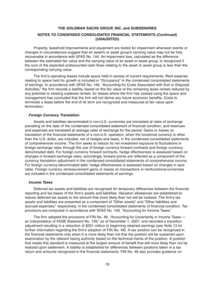 Property, leasehold improvements and equipment are tested for impairment whenever events or
changes in circumstances suggest that an asset’s or asset group’s carrying value may not be fully
recoverable in accordance with SFAS No. 144. An impairment loss, calculated as the difference
between the estimated fair value and the carrying value of an asset or asset group, is recognized if
the sum of the expected undiscounted cash flows relating to the asset or asset group is less than the
corresponding carrying value.
The firm’s operating leases include space held in excess of current requirements. Rent expense
relating to space held for growth is included in “Occupancy” in the condensed consolidated statements
of earnings. In accordance with SFAS No. 146, “Accounting for Costs Associated with Exit or Disposal
Activities,” the firm records a liability, based on the fair value of the remaining lease rentals reduced by
any potential or existing sublease rentals, for leases where the firm has ceased using the space and
management has concluded that the firm will not derive any future economic benefits. Costs to
terminate a lease before the end of its term are recognized and measured at fair value upon
termination.
Foreign Currency Translation
Assets and liabilities denominated in non-U.S. currencies are translated at rates of exchange
prevailing on the date of the condensed consolidated statement of financial condition, and revenues
and expenses are translated at average rates of exchange for the period. Gains or losses on
translation of the financial statements of a non-U.S. operation, when the functional currency is other
than the U.S. dollar, are included, net of hedges and taxes, in the condensed consolidated statements
of comprehensive income. The firm seeks to reduce its net investment exposure to fluctuations in
foreign exchange rates through the use of foreign currency forward contracts and foreign currency-
denominated debt. For foreign currency forward contracts, hedge effectiveness is assessed based on
changes in forward exchange rates; accordingly, forward points are reflected as a component of the
currency translation adjustment in the condensed consolidated statements of comprehensive income.
For foreign currency-denominated debt, hedge effectiveness is assessed based on changes in spot
rates. Foreign currency remeasurement gains or losses on transactions in nonfunctional currencies
are included in the condensed consolidated statements of earnings.
Income Taxes
Deferred tax assets and liabilities are recognized for temporary differences between the financial
reporting and tax bases of the firm’s assets and liabilities. Valuation allowances are established to
reduce deferred tax assets to the amount that more likely than not will be realized. The firm’s tax
assets and liabilities are presented as a component of “Other assets” and “Other liabilities and
accrued expenses,” respectively, in the condensed consolidated statements of financial condition. Tax
provisions are computed in accordance with SFAS No. 109, “Accounting for Income Taxes.”
The firm adopted the provisions of FIN No. 48, “Accounting for Uncertainty in Income Taxes —
an Interpretation of FASB Statement No. 109,” as of December 1, 2007, and recorded a transition
adjustment resulting in a reduction of $201 million to beginning retained earnings (see Note 13 for
further information regarding the firm’s adoption of FIN No. 48). A tax position can be recognized in
the financial statements only when it is more likely than not that the position will be sustained upon
examination by the relevant taxing authority based on the technical merits of the position. A position
that meets this standard is measured at the largest amount of benefit that will more likely than not be
realized upon settlement. A liability is established for differences between positions taken in a tax
return and amounts recognized in the financial statements. FIN No. 48 also provides guidance on
16
THE GOLDMAN SACHS GROUP, INC. and SUBSIDIARIES
NOTES TO CONDENSED CONSOLIDATED FINANCIAL STATEMENTS (Continued)
(UNAUDITED)
 