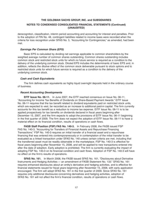 derecognition, classification, interim period accounting and accounting for interest and penalties. Prior
to the adoption of FIN No. 48, contingent liabilities related to income taxes were recorded when the
criteria for loss recognition under SFAS No. 5, “Accounting for Contingencies,” as amended, had been
met.
Earnings Per Common Share (EPS)
Basic EPS is calculated by dividing net earnings applicable to common shareholders by the
weighted average number of common shares outstanding. Common shares outstanding includes
common stock and restricted stock units for which no future service is required as a condition to the
delivery of the underlying common stock. Diluted EPS includes the determinants of basic EPS and, in
addition, reflects the dilutive effect of the common stock deliverable pursuant to stock options and to
restricted stock units for which future service is required as a condition to the delivery of the
underlying common stock.
Cash and Cash Equivalents
The firm defines cash equivalents as highly liquid overnight deposits held in the ordinary course
of business.
Recent Accounting Developments
EITF Issue No. 06-11. In June 2007, the EITF reached consensus on Issue No. 06-11,
“Accounting for Income Tax Benefits of Dividends on Share-Based Payment Awards.” EITF Issue
No. 06-11 requires that the tax benefit related to dividend equivalents paid on restricted stock units,
which are expected to vest, be recorded as an increase to additional paid-in capital. The firm currently
accounts for this tax benefit as a reduction to income tax expense. EITF Issue No. 06-11 is to be
applied prospectively for tax benefits on dividends declared in fiscal years beginning after
December 15, 2007, and the firm expects to adopt the provisions of EITF Issue No. 06-11 beginning
in the first quarter of 2009. The firm does not expect the adoption of EITF Issue No. 06-11 to have a
material effect on its financial condition, results of operations or cash flows.
FASB Staff Position (FSP) FAS No. 140-3. In February 2008, the FASB issued FSP
FAS No. 140-3, “Accounting for Transfers of Financial Assets and Repurchase Financing
Transactions.” FSP No. 140-3 requires an initial transfer of a financial asset and a repurchase
financing that was entered into contemporaneously or in contemplation of the initial transfer to be
evaluated as a linked transaction under SFAS No. 140 unless certain criteria are met, including that
the transferred asset must be readily obtainable in the marketplace. FSP No. 140-3 is effective for
fiscal years beginning after November 15, 2008, and will be applied to new transactions entered into
after the date of adoption. Early adoption is prohibited. The firm is currently evaluating the impact of
adopting FSP No. 140-3 on its financial condition and cash flows. Adoption of FSP No. 140-3 will have
no effect on the firm’s results of operations.
SFAS No. 161. In March 2008, the FASB issued SFAS No. 161, “Disclosures about Derivative
Instruments and Hedging Activities — an amendment of FASB Statement No. 133.” SFAS No. 161
requires enhanced disclosures about an entity’s derivative and hedging activities, and is effective for
financial statements issued for fiscal years beginning after November 15, 2008, with early application
encouraged. The firm will adopt SFAS No. 161 in the first quarter of 2009. Since SFAS No. 161
requires only additional disclosures concerning derivatives and hedging activities, adoption of
SFAS No. 161 will not affect the firm’s financial condition, results of operations or cash flows.
17
THE GOLDMAN SACHS GROUP, INC. and SUBSIDIARIES
NOTES TO CONDENSED CONSOLIDATED FINANCIAL STATEMENTS (Continued)
(UNAUDITED)
 