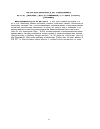 FASB Staff Position (FSP) No. EITF 03-6-1. In June 2008, the FASB issued FSP EITF
No. 03-6-1, “Determining Whether Instruments Granted in Share-Based Payment Transactions Are
Participating Securities.” The FSP addresses whether instruments granted in share-based payment
transactions are participating securities prior to vesting and therefore need to be included in the
earnings allocation in calculating earnings per share under the two-class method described in
SFAS No. 128, “Earnings per Share.” The FSP requires companies to treat unvested share-based
payment awards that have non-forfeitable rights to dividend or dividend equivalents as a separate
class of securities in calculating earnings per share. The FSP is effective for fiscal years beginning
after December 15, 2008; earlier application is not permitted. The firm does not expect adoption of
FSP EITF No. 03-6-1 to have a material effect on its results of operations or earnings per share.
18
THE GOLDMAN SACHS GROUP, INC. and SUBSIDIARIES
NOTES TO CONDENSED CONSOLIDATED FINANCIAL STATEMENTS (Continued)
(UNAUDITED)
 