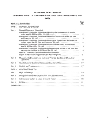 THE GOLDMAN SACHS GROUP, INC.
QUARTERLY REPORT ON FORM 10-Q FOR THE FISCAL QUARTER ENDED MAY 30, 2008
INDEX
Form 10-Q Item Number:
Page
No.
PART I: FINANCIAL INFORMATION
Item 1: Financial Statements (Unaudited)
Condensed Consolidated Statements of Earnings for the three and six months
ended May 30, 2008 and May 25, 2007 . . . . . . . . . . . . . . . . . . . . . . . . . . . . . . . . 2
Condensed Consolidated Statements of Financial Condition as of May 30, 2008
and November 30, 2007 . . . . . . . . . . . . . . . . . . . . . . . . . . . . . . . . . . . . . . . . . . . 3
Condensed Consolidated Statements of Changes in Shareholders’ Equity for the
periods ended May 30, 2008 and November 30, 2007 . . . . . . . . . . . . . . . . . . . . . 4
Condensed Consolidated Statements of Cash Flows for the six months ended
May 30, 2008 and May 25, 2007 . . . . . . . . . . . . . . . . . . . . . . . . . . . . . . . . . . . . . 5
Condensed Consolidated Statements of Comprehensive Income for the three and
six months ended May 30, 2008 and May 25, 2007 . . . . . . . . . . . . . . . . . . . . . . . 6
Notes to Condensed Consolidated Financial Statements . . . . . . . . . . . . . . . . . . . . . 7
Report of Independent Registered Public Accounting Firm . . . . . . . . . . . . . . . . . . . 61
Item 2: Management’s Discussion and Analysis of Financial Condition and Results of
Operations. . . . . . . . . . . . . . . . . . . . . . . . . . . . . . . . . . . . . . . . . . . . . . . . . . . . . . 62
Item 3: Quantitative and Qualitative Disclosures About Market Risk . . . . . . . . . . . . . . . . . . 117
Item 4: Controls and Procedures. . . . . . . . . . . . . . . . . . . . . . . . . . . . . . . . . . . . . . . . . . . . . 117
PART II: OTHER INFORMATION
Item 1: Legal Proceedings . . . . . . . . . . . . . . . . . . . . . . . . . . . . . . . . . . . . . . . . . . . . . . . . . 118
Item 2: Unregistered Sales of Equity Securities and Use of Proceeds . . . . . . . . . . . . . . . . . 119
Item 4: Submission of Matters to a Vote of Security Holders . . . . . . . . . . . . . . . . . . . . . . . . 120
Item 6: Exhibits. . . . . . . . . . . . . . . . . . . . . . . . . . . . . . . . . . . . . . . . . . . . . . . . . . . . . . . . . . 121
SIGNATURES. . . . . . . . . . . . . . . . . . . . . . . . . . . . . . . . . . . . . . . . . . . . . . . . . . . . . . . . . . . . . . 122
1
 