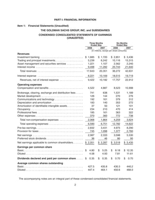 PART I: FINANCIAL INFORMATION
Item 1: Financial Statements (Unaudited)
THE GOLDMAN SACHS GROUP, INC. and SUBSIDIARIES
CONDENSED CONSOLIDATED STATEMENTS OF EARNINGS
(UNAUDITED)
2008 2007 2008 2007
Three Months
Ended May
Six Months
Ended May
(in millions, except per share amounts)
Revenues
Investment banking . . . . . . . . . . . . . . . . . . . . . . . . . . . . . $ 1,685 $ 1,720 $ 2,851 $ 3,436
Trading and principal investments. . . . . . . . . . . . . . . . . . . 5,239 6,242 10,116 15,315
Asset management and securities services . . . . . . . . . . . 1,221 1,107 2,562 2,240
Interest income . . . . . . . . . . . . . . . . . . . . . . . . . . . . . . . . 9,498 11,282 20,743 21,640
Total revenues . . . . . . . . . . . . . . . . . . . . . . . . . . . . . . . 17,643 20,351 36,272 42,631
Interest expense . . . . . . . . . . . . . . . . . . . . . . . . . . . . . . . 8,221 10,169 18,515 19,719
Revenues, net of interest expense . . . . . . . . . . . . . . . . 9,422 10,182 17,757 22,912
Operating expenses
Compensation and benefits . . . . . . . . . . . . . . . . . . . . . . . 4,522 4,887 8,523 10,998
Brokerage, clearing, exchange and distribution fees . . . . . 741 638 1,531 1,189
Market development. . . . . . . . . . . . . . . . . . . . . . . . . . . . . 126 144 270 276
Communications and technology . . . . . . . . . . . . . . . . . . . 192 161 379 312
Depreciation and amortization . . . . . . . . . . . . . . . . . . . . . 183 140 353 272
Amortization of identifiable intangible assets. . . . . . . . . . . 37 50 121 101
Occupancy. . . . . . . . . . . . . . . . . . . . . . . . . . . . . . . . . . . . 234 210 470 414
Professional fees . . . . . . . . . . . . . . . . . . . . . . . . . . . . . . . 185 161 363 322
Other expenses . . . . . . . . . . . . . . . . . . . . . . . . . . . . . . . . 370 360 772 738
Total non-compensation expenses . . . . . . . . . . . . . . . . 2,068 1,864 4,259 3,624
Total operating expenses . . . . . . . . . . . . . . . . . . . . . . . 6,590 6,751 12,782 14,622
Pre-tax earnings. . . . . . . . . . . . . . . . . . . . . . . . . . . . . . . . 2,832 3,431 4,975 8,290
Provision for taxes . . . . . . . . . . . . . . . . . . . . . . . . . . . . . . 745 1,098 1,377 2,760
Net earnings . . . . . . . . . . . . . . . . . . . . . . . . . . . . . . . . . . 2,087 2,333 3,598 5,530
Preferred stock dividends . . . . . . . . . . . . . . . . . . . . . . . . . 36 46 80 95
Net earnings applicable to common shareholders. . . . . . . $ 2,051 $ 2,287 $ 3,518 $ 5,435
Earnings per common share
Basic . . . . . . . . . . . . . . . . . . . . . . . . . . . . . . . . . . . . . . . . $ 4.80 $ 5.25 $ 8.18 $ 12.35
Diluted . . . . . . . . . . . . . . . . . . . . . . . . . . . . . . . . . . . . . . . 4.58 4.93 7.81 11.61
Dividends declared and paid per common share. . . . . $ 0.35 $ 0.35 $ 0.70 $ 0.70
Average common shares outstanding
Basic . . . . . . . . . . . . . . . . . . . . . . . . . . . . . . . . . . . . . . . . 427.5 435.8 430.3 440.2
Diluted . . . . . . . . . . . . . . . . . . . . . . . . . . . . . . . . . . . . . . . 447.4 464.1 450.6 468.0
The accompanying notes are an integral part of these condensed consolidated financial statements.
2
 