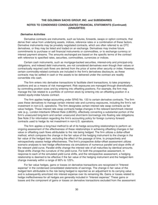 Derivative Activities
Derivative contracts are instruments, such as futures, forwards, swaps or option contracts, that
derive their value from underlying assets, indices, reference rates or a combination of these factors.
Derivative instruments may be privately negotiated contracts, which are often referred to as OTC
derivatives, or they may be listed and traded on an exchange. Derivatives may involve future
commitments to purchase or sell financial instruments or commodities, or to exchange currency or
interest payment streams. The amounts exchanged are based on the specific terms of the contract
with reference to specified rates, securities, commodities, currencies or indices.
Certain cash instruments, such as mortgage-backed securities, interest-only and principal-only
obligations, and indexed debt instruments, are not considered derivatives even though their values or
contractually required cash flows are derived from the price of some other security or index. However,
certain commodity-related contracts are included in the firm’s derivatives disclosure, as these
contracts may be settled in cash or the assets to be delivered under the contract are readily
convertible into cash.
The firm enters into derivative transactions to facilitate client transactions, to take proprietary
positions and as a means of risk management. Risk exposures are managed through diversification,
by controlling position sizes and by entering into offsetting positions. For example, the firm may
manage the risk related to a portfolio of common stock by entering into an offsetting position in a
related equity-index futures contract.
The firm applies hedge accounting under SFAS No. 133 to certain derivative contracts. The firm
uses these derivatives to manage certain interest rate and currency exposures, including the firm’s net
investment in non-U.S. operations. The firm designates certain interest rate swap contracts as fair
value hedges. These interest rate swap contracts hedge changes in the relevant benchmark interest
rate (e.g., London Interbank Offered Rate (LIBOR)), effectively converting a substantial portion of the
firm’s unsecured long-term and certain unsecured short-term borrowings into floating rate obligations.
See Note 2 for information regarding the firm’s accounting policy for foreign currency forward
contracts used to hedge its net investment in non-U.S. operations.
The firm applies a long-haul method to all of its hedge accounting relationships to perform an
ongoing assessment of the effectiveness of these relationships in achieving offsetting changes in fair
value or offsetting cash flows attributable to the risk being hedged. The firm utilizes a dollar-offset
method, which compares the change in the fair value of the hedging instrument to the change in the
fair value of the hedged item, excluding the effect of the passage of time, to prospectively and
retrospectively assess hedge effectiveness. The firm’s prospective dollar-offset assessment utilizes
scenario analyses to test hedge effectiveness via simulations of numerous parallel and slope shifts of
the relevant yield curve. Parallel shifts change the interest rate of all maturities by identical amounts.
Slope shifts change the curvature of the yield curve. For both the prospective assessment, in
response to each of the simulated yield curve shifts, and the retrospective assessment, a hedging
relationship is deemed to be effective if the fair value of the hedging instrument and the hedged item
change inversely within a range of 80% to 125%.
For fair value hedges, gains or losses on derivative transactions are recognized in “Interest
expense” in the condensed consolidated statements of earnings. The change in fair value of the
hedged item attributable to the risk being hedged is reported as an adjustment to its carrying value
and is subsequently amortized into interest expense over its remaining life. Gains or losses related to
hedge ineffectiveness for all hedges are generally included in “Interest expense.” These gains or
losses and the component of gains or losses on derivative transactions excluded from the assessment
30
THE GOLDMAN SACHS GROUP, INC. and SUBSIDIARIES
NOTES TO CONDENSED CONSOLIDATED FINANCIAL STATEMENTS (Continued)
(UNAUDITED)
 