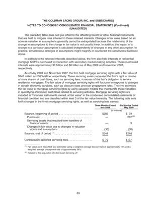 The preceding table does not give effect to the offsetting benefit of other financial instruments
that are held to mitigate risks inherent in these retained interests. Changes in fair value based on an
adverse variation in assumptions generally cannot be extrapolated because the relationship of the
change in assumptions to the change in fair value is not usually linear. In addition, the impact of a
change in a particular assumption is calculated independently of changes in any other assumption. In
practice, simultaneous changes in assumptions might magnify or counteract the sensitivities disclosed
above.
In addition to the retained interests described above, the firm also held interests in residential
mortgage QSPEs purchased in connection with secondary market-making activities. These purchased
interests were approximately $3 billion and $6 billion as of May 2008 and November 2007,
respectively.
As of May 2008 and November 2007, the firm held mortgage servicing rights with a fair value of
$248 million and $93 million, respectively. These servicing assets represent the firm’s right to receive
a future stream of cash flows, such as servicing fees, in excess of the firm’s obligation to service
residential mortgages. The fair value of mortgage servicing rights will fluctuate in response to changes
in certain economic variables, such as discount rates and loan prepayment rates. The firm estimates
the fair value of mortgage servicing rights by using valuation models that incorporate these variables
in quantifying anticipated cash flows related to servicing activities. Mortgage servicing rights are
included in “Financial instruments owned, at fair value” in the condensed consolidated statements of
financial condition and are classified within level 3 of the fair value hierarchy. The following table sets
forth changes in the firm’s mortgage servicing rights, as well as servicing fees earned:
Three Months Ended
May 2008
Six Months Ended
May 2008
(in millions)
Balance, beginning of period . . . . . . . . . . . . . . . . . . . . . . $283 $ 93
Purchases . . . . . . . . . . . . . . . . . . . . . . . . . . . . . . . . . . — 212 (2)
Servicing assets that resulted from transfers of
financial assets . . . . . . . . . . . . . . . . . . . . . . . . . . . . . — 3
Changes in fair value due to changes in valuation
inputs and assumptions. . . . . . . . . . . . . . . . . . . . . . . (35) (60)
Balance, end of period (1)
. . . . . . . . . . . . . . . . . . . . . . . . . $248 $248
Contractually specified servicing fees . . . . . . . . . . . . . . . . $ 72 $137
(1)
Fair value as of May 2008 was estimated using a weighted average discount rate of approximately 16% and a
weighted average prepayment rate of approximately 26%.
(2)
Related to the acquisition of Litton Loan Servicing LP.
33
THE GOLDMAN SACHS GROUP, INC. and SUBSIDIARIES
NOTES TO CONDENSED CONSOLIDATED FINANCIAL STATEMENTS (Continued)
(UNAUDITED)
 