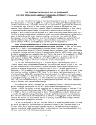 The firm pays interest semi-annually on these debentures at an annual rate of 6.345% and the
debentures mature on February 15, 2034. The coupon rate and the payment dates applicable to the
beneficial interests are the same as the interest rate and payment dates applicable to the debentures.
The firm has the right, from time to time, to defer payment of interest on the debentures, and,
therefore, cause payment on the Trust’s preferred beneficial interests to be deferred, in each case up
to ten consecutive semi-annual periods. During any such extension period, the firm will not be
permitted to, among other things, pay dividends on or make certain repurchases of its common stock.
The Trust is not permitted to pay any distributions on the common beneficial interests held by the firm
unless all dividends payable on the preferred beneficial interests have been paid in full. These
debentures are junior in right of payment to all of the firm’s senior indebtedness and all of the firm’s
subordinated borrowings, other than the junior subordinated debt issued in connection with the
Normal Automatic Preferred Enhanced Capital Securities (see discussion below).
Junior Subordinated Debt Issued to Trusts in Connection with Fixed-to-Floating and
Floating Rate Normal Automatic Preferred Enhanced Capital Securities. In 2007, the firm issued
a total of $2.25 billion of remarketable junior subordinated debt to Goldman Sachs Capital II and
Goldman Sachs Capital III (the APEX Trusts), Delaware statutory trusts that, in turn, issued $2.25 billion
of guaranteed perpetual Automatic Preferred Enhanced Capital Securities (APEX) to third parties and a
de minimis amount of common securities to the firm. The firm also entered into contracts with the APEX
Trusts to sell $2.25 billion of perpetual non-cumulative preferred stock to be issued by the firm (the
stock purchase contracts). The APEX Trusts are wholly owned finance subsidiaries of the firm for
regulatory and legal purposes but are not consolidated for accounting purposes.
The firm pays interest semi-annually on $1.75 billion of junior subordinated debt issued to
Goldman Sachs Capital II at a fixed annual rate of 5.59% and the debt matures on June 1, 2043. The
firm pays interest quarterly on $500 million of junior subordinated debt issued to Goldman Sachs
Capital III at a rate per annum equal to three-month LIBOR plus .57% and the debt matures on
September 1, 2043. In addition, the firm makes contract payments at a rate of .20% per annum on the
stock purchase contracts held by the APEX Trusts. The firm has the right to defer payments on the
junior subordinated debt and the stock purchase contracts, subject to limitations, and therefore cause
payment on the APEX to be deferred. During any such extension period, the firm will not be permitted
to, among other things, pay dividends on or make certain repurchases of its common or preferred
stock. The junior subordinated debt is junior in right of payment to all of the firm’s senior indebtedness
and all of the firm’s other subordinated borrowings.
In connection with the APEX issuance, the firm covenanted in favor of certain of its debtholders,
who are initially the holders of the firm’s 6.345% Junior Subordinated Debentures due
February 15, 2034, that, subject to certain exceptions, the firm would not redeem or purchase (i) the
firm’s junior subordinated debt issued to the APEX Trusts prior to the applicable stock purchase date
or (ii) APEX or shares of the firm’s Series E or Series F Preferred Stock prior to the date that is ten
years after the applicable stock purchase date, unless the applicable redemption or purchase price
does not exceed a maximum amount determined by reference to the aggregate amount of net cash
proceeds that the firm has received from the sale of qualifying equity securities during the 180-day
period preceding the redemption or purchase.
The firm has accounted for the stock purchase contracts as equity instruments under EITF Issue
No. 00-19, “Accounting for Derivative Financial Instruments Indexed to, and Potentially Settled in, a
Company’s Own Stock,” and, accordingly, recorded the cost of the stock purchase contracts as a
reduction to additional paid-in capital. See Note 7 for information on the preferred stock that the firm
will issue in connection with the stock purchase contracts.
41
THE GOLDMAN SACHS GROUP, INC. and SUBSIDIARIES
NOTES TO CONDENSED CONSOLIDATED FINANCIAL STATEMENTS (Continued)
(UNAUDITED)
 