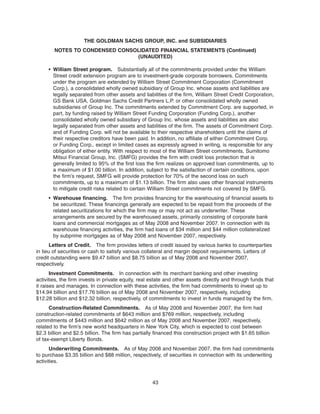 • William Street program. Substantially all of the commitments provided under the William
Street credit extension program are to investment-grade corporate borrowers. Commitments
under the program are extended by William Street Commitment Corporation (Commitment
Corp.), a consolidated wholly owned subsidiary of Group Inc. whose assets and liabilities are
legally separated from other assets and liabilities of the firm, William Street Credit Corporation,
GS Bank USA, Goldman Sachs Credit Partners L.P. or other consolidated wholly owned
subsidiaries of Group Inc. The commitments extended by Commitment Corp. are supported, in
part, by funding raised by William Street Funding Corporation (Funding Corp.), another
consolidated wholly owned subsidiary of Group Inc. whose assets and liabilities are also
legally separated from other assets and liabilities of the firm. The assets of Commitment Corp.
and of Funding Corp. will not be available to their respective shareholders until the claims of
their respective creditors have been paid. In addition, no affiliate of either Commitment Corp.
or Funding Corp., except in limited cases as expressly agreed in writing, is responsible for any
obligation of either entity. With respect to most of the William Street commitments, Sumitomo
Mitsui Financial Group, Inc. (SMFG) provides the firm with credit loss protection that is
generally limited to 95% of the first loss the firm realizes on approved loan commitments, up to
a maximum of $1.00 billion. In addition, subject to the satisfaction of certain conditions, upon
the firm’s request, SMFG will provide protection for 70% of the second loss on such
commitments, up to a maximum of $1.13 billion. The firm also uses other financial instruments
to mitigate credit risks related to certain William Street commitments not covered by SMFG.
• Warehouse financing. The firm provides financing for the warehousing of financial assets to
be securitized. These financings generally are expected to be repaid from the proceeds of the
related securitizations for which the firm may or may not act as underwriter. These
arrangements are secured by the warehoused assets, primarily consisting of corporate bank
loans and commercial mortgages as of May 2008 and November 2007. In connection with its
warehouse financing activities, the firm had loans of $34 million and $44 million collateralized
by subprime mortgages as of May 2008 and November 2007, respectively.
Letters of Credit. The firm provides letters of credit issued by various banks to counterparties
in lieu of securities or cash to satisfy various collateral and margin deposit requirements. Letters of
credit outstanding were $9.47 billion and $8.75 billion as of May 2008 and November 2007,
respectively.
Investment Commitments. In connection with its merchant banking and other investing
activities, the firm invests in private equity, real estate and other assets directly and through funds that
it raises and manages. In connection with these activities, the firm had commitments to invest up to
$14.94 billion and $17.76 billion as of May 2008 and November 2007, respectively, including
$12.28 billion and $12.32 billion, respectively, of commitments to invest in funds managed by the firm.
Construction-Related Commitments. As of May 2008 and November 2007, the firm had
construction-related commitments of $643 million and $769 million, respectively, including
commitments of $443 million and $642 million as of May 2008 and November 2007, respectively,
related to the firm’s new world headquarters in New York City, which is expected to cost between
$2.3 billion and $2.5 billion. The firm has partially financed this construction project with $1.65 billion
of tax-exempt Liberty Bonds.
Underwriting Commitments. As of May 2008 and November 2007, the firm had commitments
to purchase $3.35 billion and $88 million, respectively, of securities in connection with its underwriting
activities.
43
THE GOLDMAN SACHS GROUP, INC. and SUBSIDIARIES
NOTES TO CONDENSED CONSOLIDATED FINANCIAL STATEMENTS (Continued)
(UNAUDITED)
 