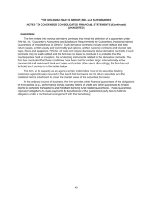 Guarantees
The firm enters into various derivative contracts that meet the definition of a guarantee under
FIN No. 45, “Guarantor’s Accounting and Disclosure Requirements for Guarantees, Including Indirect
Guarantees of Indebtedness of Others.” Such derivative contracts include credit default and total
return swaps, written equity and commodity put options, written currency contracts and interest rate
caps, floors and swaptions. FIN No. 45 does not require disclosures about derivative contracts if such
contracts may be cash settled and the firm has no basis to conclude it is probable that the
counterparties held, at inception, the underlying instruments related to the derivative contracts. The
firm has concluded that these conditions have been met for certain large, internationally active
commercial and investment bank end users and certain other users. Accordingly, the firm has not
included such contracts in the tables below.
The firm, in its capacity as an agency lender, indemnifies most of its securities lending
customers against losses incurred in the event that borrowers do not return securities and the
collateral held is insufficient to cover the market value of the securities borrowed.
In the ordinary course of business, the firm provides other financial guarantees of the obligations
of third parties (e.g., performance bonds, standby letters of credit and other guarantees to enable
clients to complete transactions and merchant banking fund-related guarantees). These guarantees
represent obligations to make payments to beneficiaries if the guaranteed party fails to fulfill its
obligation under a contractual arrangement with that beneficiary.
45
THE GOLDMAN SACHS GROUP, INC. and SUBSIDIARIES
NOTES TO CONDENSED CONSOLIDATED FINANCIAL STATEMENTS (Continued)
(UNAUDITED)
 