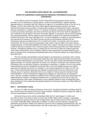 In the ordinary course of business, the firm indemnifies and guarantees certain service
providers, such as clearing and custody agents, trustees and administrators, against specified
potential losses in connection with their acting as an agent of, or providing services to, the firm or its
affiliates. The firm also indemnifies some clients against potential losses incurred in the event
specified third-party service providers, including sub-custodians and third-party brokers, improperly
execute transactions. In addition, the firm is a member of payment, clearing and settlement networks
as well as securities exchanges around the world that may require the firm to meet the obligations of
such networks and exchanges in the event of member defaults. In connection with its prime brokerage
and clearing businesses, the firm agrees to clear and settle on behalf of its clients the transactions
entered into by them with other brokerage firms. The firm’s obligations in respect of such transactions
are secured by the assets in the client’s account as well as any proceeds received from the
transactions cleared and settled by the firm on behalf of the client. In connection with joint venture
investments, the firm may issue loan guarantees under which it may be liable in the event of fraud,
misappropriation, environmental liabilities and certain other matters involving the borrower. The firm is
unable to develop an estimate of the maximum payout under these guarantees and indemnifications.
However, management believes that it is unlikely the firm will have to make any material payments
under these arrangements, and no liabilities related to these guarantees and indemnifications have
been recognized in the condensed consolidated statements of financial condition as of May 2008 and
November 2007.
The firm provides representations and warranties to counterparties in connection with a variety
of commercial transactions and occasionally indemnifies them against potential losses caused by the
breach of those representations and warranties. The firm may also provide indemnifications protecting
against changes in or adverse application of certain U.S. tax laws in connection with ordinary-course
transactions such as securities issuances, borrowings or derivatives. In addition, the firm may provide
indemnifications to some counterparties to protect them in the event additional taxes are owed or
payments are withheld, due either to a change in or an adverse application of certain non-U.S. tax
laws. These indemnifications generally are standard contractual terms and are entered into in the
ordinary course of business. Generally, there are no stated or notional amounts included in these
indemnifications, and the contingencies triggering the obligation to indemnify are not expected to
occur. The firm is unable to develop an estimate of the maximum payout under these guarantees and
indemnifications. However, management believes that it is unlikely the firm will have to make any
material payments under these arrangements, and no liabilities related to these arrangements have
been recognized in the condensed consolidated statements of financial condition as of May 2008 and
November 2007.
Note 7. Shareholders’ Equity
On June 16, 2008, the Board of Directors of Group Inc. (the Board) declared a dividend of $0.35
per common share with respect to the firm’s second quarter of 2008 to be paid on August 28, 2008, to
common shareholders of record on July 29, 2008.
During the three and six months ended May 2008, the firm repurchased 1.2 million and
9.0 million shares of its common stock at a total cost of $203 million and $1.76 billion, respectively.
The average price paid per share for repurchased shares was $173.85 and $195.63 for the three and
six months ended May 2008, respectively. In addition, to satisfy minimum statutory employee tax
withholding requirements related to the delivery of common stock underlying restricted stock units, the
firm cancelled 6.7 million of restricted stock units with a total value of $1.31 billion in the first half of
2008.
47
THE GOLDMAN SACHS GROUP, INC. and SUBSIDIARIES
NOTES TO CONDENSED CONSOLIDATED FINANCIAL STATEMENTS (Continued)
(UNAUDITED)
 