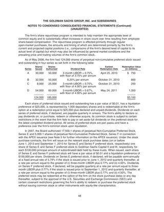 The firm’s share repurchase program is intended to help maintain the appropriate level of
common equity and to substantially offset increases in share count over time resulting from employee
share-based compensation. The repurchase program is effected primarily through regular
open-market purchases, the amounts and timing of which are determined primarily by the firm’s
current and projected capital positions (i.e., comparisons of the firm’s desired level of capital to its
actual level of capital) but which may also be influenced by general market conditions and the
prevailing price and trading volumes of the firm’s common stock.
As of May 2008, the firm had 124,000 shares of perpetual non-cumulative preferred stock issued
and outstanding in four series as set forth in the following table:
Series
Shares
Issued
Shares
Authorized Dividend Rate
Earliest
Redemption Date
Redemption Value
(in millions)
A 30,000 50,000 3 month LIBOR + 0.75%,
with floor of 3.75% per annum
April 25, 2010 $ 750
B 32,000 50,000 6.20% per annum October 31, 2010 800
C 8,000 25,000 3 month LIBOR + 0.75%,
with floor of 4.00% per annum
October 31, 2010 200
D 54,000 60,000 3 month LIBOR + 0.67%,
with floor of 4.00% per annum
May 24, 2011 1,350
124,000 185,000 $3,100
Each share of preferred stock issued and outstanding has a par value of $0.01, has a liquidation
preference of $25,000, is represented by 1,000 depositary shares and is redeemable at the firm’s
option at a redemption price equal to $25,000 plus declared and unpaid dividends. Dividends on each
series of preferred stock, if declared, are payable quarterly in arrears. The firm’s ability to declare or
pay dividends on, or purchase, redeem or otherwise acquire, its common stock is subject to certain
restrictions in the event that the firm fails to pay or set aside full dividends on the preferred stock for
the latest completed dividend period. All series of preferred stock are pari passu and have a
preference over the firm’s common stock upon liquidation.
In 2007, the Board authorized 17,500.1 shares of perpetual Non-Cumulative Preferred Stock,
Series E and 5,000.1 shares of perpetual Non-Cumulative Preferred Stock, Series F in connection
with the APEX issuance (see Note 5 for further information on the APEX issuance). Under the stock
purchase contracts, the firm will issue on the relevant stock purchase dates (on or before
June 1, 2013 and September 1, 2013 for Series E and Series F preferred stock, respectively) one
share of Series E and Series F preferred stock to Goldman Sachs Capital II and III, respectively, for
each $100,000 principal amount of subordinated debt held by these trusts. When issued, each share
of Series E and Series F preferred stock will have a par value of $0.01 and a liquidation preference of
$100,000 per share. Dividends on Series E preferred stock, if declared, will be payable semi-annually
at a fixed annual rate of 5.79% if the stock is issued prior to June 1, 2012 and quarterly thereafter, at
a rate per annum equal to the greater of (i) three-month LIBOR plus 0.77% and (ii) 4.00%. Dividends
on Series F preferred stock, if declared, will be payable quarterly at a rate per annum equal to three-
month LIBOR plus 0.77% if the stock is issued prior to September 1, 2012 and quarterly thereafter, at
a rate per annum equal to the greater of (i) three-month LIBOR plus 0.77% and (ii) 4.00%. The
preferred stock may be redeemed at the option of the firm on the stock purchase dates or any day
thereafter, subject to the approval of the U.S. Securities and Exchange Commission (SEC) and
certain covenant restrictions governing the firm’s ability to redeem or purchase the preferred stock
without issuing common stock or other instruments with equity-like characteristics.
48
THE GOLDMAN SACHS GROUP, INC. and SUBSIDIARIES
NOTES TO CONDENSED CONSOLIDATED FINANCIAL STATEMENTS (Continued)
(UNAUDITED)
 