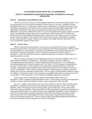 Note 12. Transactions with Affiliated Funds
The firm has formed numerous nonconsolidated investment funds with third-party investors. The
firm generally acts as the investment manager for these funds and, as such, is entitled to receive
management fees and, in certain cases, advisory fees, incentive fees or overrides from these funds.
These fees amounted to $1.76 billion for the six months ended both May 2008 and May 2007. As of
May 2008 and November 2007, the fees receivable from these funds were $763 million and
$596 million, respectively. Additionally, the firm may invest alongside the third-party investors in certain
funds. The aggregate carrying value of the firm’s interests in these funds was $14.91 billion and
$12.90 billion as of May 2008 and November 2007, respectively. In the ordinary course of business,
the firm may also engage in other activities with these funds, including, among others, securities
lending, trade execution, trading, custody, and acquisition and bridge financing. See Note 6 for the
firm’s commitments related to these funds.
Note 13. Income Taxes
FIN No. 48 clarifies the accounting for income taxes by prescribing the minimum recognition
threshold required before a tax position can be recognized in the financial statements. FIN No. 48 also
provides guidance on measurement, derecognition, classification, interim period accounting and
accounting for interest and penalties. The firm adopted the provisions of FIN No. 48 as of
December 1, 2007 and recorded a transition adjustment resulting in a reduction of $201 million to
beginning retained earnings.
FIN No. 48 requires disclosure of the following amounts as of the date of adoption, and on an
annual basis thereafter. As of December 1, 2007 (date of adoption), the firm’s liability for
unrecognized tax benefits reported in “Other liabilities and accrued expenses” in the condensed
consolidated statement of financial condition was $1.04 billion. The firm reported a related deferred
tax asset of $497 million in “Other assets” in the condensed consolidated statement of financial
condition. If recognized, the net liability of $545 million would reduce the firm’s effective income tax
rate. As of December 1, 2007, the firm’s accrued liability for interest expense related to income tax
matters and income tax penalties was $79 million. The firm reports interest expense related to income
tax matters in “Provision for taxes” in the condensed consolidated statements of earnings and income
tax penalties in “Other expenses” in the condensed consolidated statements of earnings.
During the six months ended May 30, 2008, the net liability of $545 million as of
December 1, 2007 increased by approximately $81 million. The firm does not expect unrecognized tax
benefits to change significantly during the twelve months subsequent to May 30, 2008.
The firm is subject to examination by the U.S. Internal Revenue Service (IRS) and other taxing
authorities in jurisdictions where the firm has significant business operations, such as the United
Kingdom, Japan, Hong Kong, Korea and various states, such as New York. The tax years under
examination vary by jurisdiction. During fiscal 2007, the IRS substantially concluded its examination of
fiscal years 2003 and 2004. Tax audits that have been substantially concluded in other jurisdictions in
which the firm has significant business operations include New York State’s examination of fiscal
years through 2003, the United Kingdom’s review of fiscal years through 2003 and Hong Kong’s
review of fiscal years through 2001. The firm does not expect that potential additional assessments
from these examinations will be material to its results of operations.
55
THE GOLDMAN SACHS GROUP, INC. and SUBSIDIARIES
NOTES TO CONDENSED CONSOLIDATED FINANCIAL STATEMENTS (Continued)
(UNAUDITED)
 