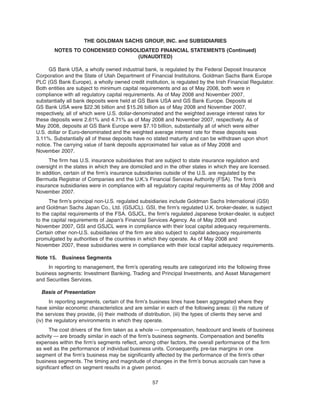GS Bank USA, a wholly owned industrial bank, is regulated by the Federal Deposit Insurance
Corporation and the State of Utah Department of Financial Institutions. Goldman Sachs Bank Europe
PLC (GS Bank Europe), a wholly owned credit institution, is regulated by the Irish Financial Regulator.
Both entities are subject to minimum capital requirements and as of May 2008, both were in
compliance with all regulatory capital requirements. As of May 2008 and November 2007,
substantially all bank deposits were held at GS Bank USA and GS Bank Europe. Deposits at
GS Bank USA were $22.36 billion and $15.26 billion as of May 2008 and November 2007,
respectively, all of which were U.S. dollar-denominated and the weighted average interest rates for
these deposits were 2.61% and 4.71% as of May 2008 and November 2007, respectively. As of
May 2008, deposits at GS Bank Europe were $7.10 billion, substantially all of which were either
U.S. dollar or Euro-denominated and the weighted average interest rate for these deposits was
3.11%. Substantially all of these deposits have no stated maturity and can be withdrawn upon short
notice. The carrying value of bank deposits approximated fair value as of May 2008 and
November 2007.
The firm has U.S. insurance subsidiaries that are subject to state insurance regulation and
oversight in the states in which they are domiciled and in the other states in which they are licensed.
In addition, certain of the firm’s insurance subsidiaries outside of the U.S. are regulated by the
Bermuda Registrar of Companies and the U.K.’s Financial Services Authority (FSA). The firm’s
insurance subsidiaries were in compliance with all regulatory capital requirements as of May 2008 and
November 2007.
The firm’s principal non-U.S. regulated subsidiaries include Goldman Sachs International (GSI)
and Goldman Sachs Japan Co., Ltd. (GSJCL). GSI, the firm’s regulated U.K. broker-dealer, is subject
to the capital requirements of the FSA. GSJCL, the firm’s regulated Japanese broker-dealer, is subject
to the capital requirements of Japan’s Financial Services Agency. As of May 2008 and
November 2007, GSI and GSJCL were in compliance with their local capital adequacy requirements.
Certain other non-U.S. subsidiaries of the firm are also subject to capital adequacy requirements
promulgated by authorities of the countries in which they operate. As of May 2008 and
November 2007, these subsidiaries were in compliance with their local capital adequacy requirements.
Note 15. Business Segments
In reporting to management, the firm’s operating results are categorized into the following three
business segments: Investment Banking, Trading and Principal Investments, and Asset Management
and Securities Services.
Basis of Presentation
In reporting segments, certain of the firm’s business lines have been aggregated where they
have similar economic characteristics and are similar in each of the following areas: (i) the nature of
the services they provide, (ii) their methods of distribution, (iii) the types of clients they serve and
(iv) the regulatory environments in which they operate.
The cost drivers of the firm taken as a whole — compensation, headcount and levels of business
activity — are broadly similar in each of the firm’s business segments. Compensation and benefits
expenses within the firm’s segments reflect, among other factors, the overall performance of the firm
as well as the performance of individual business units. Consequently, pre-tax margins in one
segment of the firm’s business may be significantly affected by the performance of the firm’s other
business segments. The timing and magnitude of changes in the firm’s bonus accruals can have a
significant effect on segment results in a given period.
57
THE GOLDMAN SACHS GROUP, INC. and SUBSIDIARIES
NOTES TO CONDENSED CONSOLIDATED FINANCIAL STATEMENTS (Continued)
(UNAUDITED)
 