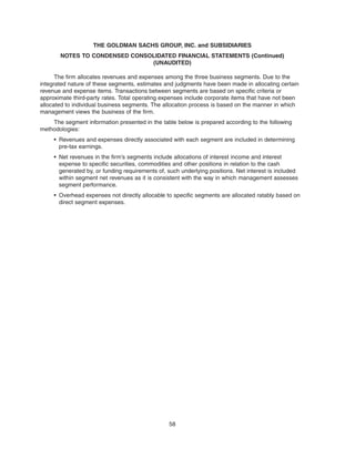 The firm allocates revenues and expenses among the three business segments. Due to the
integrated nature of these segments, estimates and judgments have been made in allocating certain
revenue and expense items. Transactions between segments are based on specific criteria or
approximate third-party rates. Total operating expenses include corporate items that have not been
allocated to individual business segments. The allocation process is based on the manner in which
management views the business of the firm.
The segment information presented in the table below is prepared according to the following
methodologies:
• Revenues and expenses directly associated with each segment are included in determining
pre-tax earnings.
• Net revenues in the firm’s segments include allocations of interest income and interest
expense to specific securities, commodities and other positions in relation to the cash
generated by, or funding requirements of, such underlying positions. Net interest is included
within segment net revenues as it is consistent with the way in which management assesses
segment performance.
• Overhead expenses not directly allocable to specific segments are allocated ratably based on
direct segment expenses.
58
THE GOLDMAN SACHS GROUP, INC. and SUBSIDIARIES
NOTES TO CONDENSED CONSOLIDATED FINANCIAL STATEMENTS (Continued)
(UNAUDITED)
 