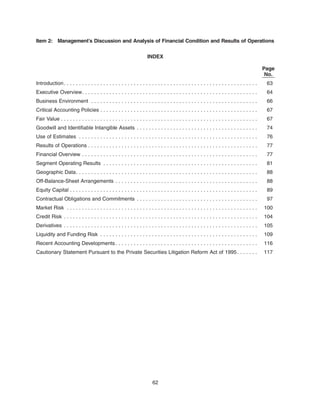 Item 2: Management’s Discussion and Analysis of Financial Condition and Results of Operations
INDEX
Page
No.
Introduction. . . . . . . . . . . . . . . . . . . . . . . . . . . . . . . . . . . . . . . . . . . . . . . . . . . . . . . . . . . . . . . . 63
Executive Overview. . . . . . . . . . . . . . . . . . . . . . . . . . . . . . . . . . . . . . . . . . . . . . . . . . . . . . . . . . 64
Business Environment . . . . . . . . . . . . . . . . . . . . . . . . . . . . . . . . . . . . . . . . . . . . . . . . . . . . . . . 66
Critical Accounting Policies . . . . . . . . . . . . . . . . . . . . . . . . . . . . . . . . . . . . . . . . . . . . . . . . . . . . 67
Fair Value . . . . . . . . . . . . . . . . . . . . . . . . . . . . . . . . . . . . . . . . . . . . . . . . . . . . . . . . . . . . . . . . . 67
Goodwill and Identifiable Intangible Assets . . . . . . . . . . . . . . . . . . . . . . . . . . . . . . . . . . . . . . . . 74
Use of Estimates . . . . . . . . . . . . . . . . . . . . . . . . . . . . . . . . . . . . . . . . . . . . . . . . . . . . . . . . . . . 76
Results of Operations . . . . . . . . . . . . . . . . . . . . . . . . . . . . . . . . . . . . . . . . . . . . . . . . . . . . . . . . 77
Financial Overview . . . . . . . . . . . . . . . . . . . . . . . . . . . . . . . . . . . . . . . . . . . . . . . . . . . . . . . . . . 77
Segment Operating Results . . . . . . . . . . . . . . . . . . . . . . . . . . . . . . . . . . . . . . . . . . . . . . . . . . . 81
Geographic Data. . . . . . . . . . . . . . . . . . . . . . . . . . . . . . . . . . . . . . . . . . . . . . . . . . . . . . . . . . . . 88
Off-Balance-Sheet Arrangements . . . . . . . . . . . . . . . . . . . . . . . . . . . . . . . . . . . . . . . . . . . . . . . 88
Equity Capital . . . . . . . . . . . . . . . . . . . . . . . . . . . . . . . . . . . . . . . . . . . . . . . . . . . . . . . . . . . . . . 89
Contractual Obligations and Commitments . . . . . . . . . . . . . . . . . . . . . . . . . . . . . . . . . . . . . . . . 97
Market Risk . . . . . . . . . . . . . . . . . . . . . . . . . . . . . . . . . . . . . . . . . . . . . . . . . . . . . . . . . . . . . . . 100
Credit Risk . . . . . . . . . . . . . . . . . . . . . . . . . . . . . . . . . . . . . . . . . . . . . . . . . . . . . . . . . . . . . . . . 104
Derivatives . . . . . . . . . . . . . . . . . . . . . . . . . . . . . . . . . . . . . . . . . . . . . . . . . . . . . . . . . . . . . . . . 105
Liquidity and Funding Risk . . . . . . . . . . . . . . . . . . . . . . . . . . . . . . . . . . . . . . . . . . . . . . . . . . . . 109
Recent Accounting Developments. . . . . . . . . . . . . . . . . . . . . . . . . . . . . . . . . . . . . . . . . . . . . . . 116
Cautionary Statement Pursuant to the Private Securities Litigation Reform Act of 1995. . . . . . . 117
62
 