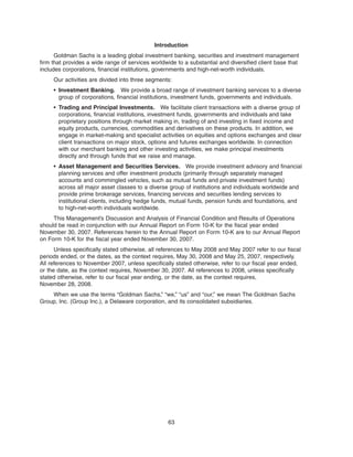 Introduction
Goldman Sachs is a leading global investment banking, securities and investment management
firm that provides a wide range of services worldwide to a substantial and diversified client base that
includes corporations, financial institutions, governments and high-net-worth individuals.
Our activities are divided into three segments:
• Investment Banking. We provide a broad range of investment banking services to a diverse
group of corporations, financial institutions, investment funds, governments and individuals.
• Trading and Principal Investments. We facilitate client transactions with a diverse group of
corporations, financial institutions, investment funds, governments and individuals and take
proprietary positions through market making in, trading of and investing in fixed income and
equity products, currencies, commodities and derivatives on these products. In addition, we
engage in market-making and specialist activities on equities and options exchanges and clear
client transactions on major stock, options and futures exchanges worldwide. In connection
with our merchant banking and other investing activities, we make principal investments
directly and through funds that we raise and manage.
• Asset Management and Securities Services. We provide investment advisory and financial
planning services and offer investment products (primarily through separately managed
accounts and commingled vehicles, such as mutual funds and private investment funds)
across all major asset classes to a diverse group of institutions and individuals worldwide and
provide prime brokerage services, financing services and securities lending services to
institutional clients, including hedge funds, mutual funds, pension funds and foundations, and
to high-net-worth individuals worldwide.
This Management’s Discussion and Analysis of Financial Condition and Results of Operations
should be read in conjunction with our Annual Report on Form 10-K for the fiscal year ended
November 30, 2007. References herein to the Annual Report on Form 10-K are to our Annual Report
on Form 10-K for the fiscal year ended November 30, 2007.
Unless specifically stated otherwise, all references to May 2008 and May 2007 refer to our fiscal
periods ended, or the dates, as the context requires, May 30, 2008 and May 25, 2007, respectively.
All references to November 2007, unless specifically stated otherwise, refer to our fiscal year ended,
or the date, as the context requires, November 30, 2007. All references to 2008, unless specifically
stated otherwise, refer to our fiscal year ending, or the date, as the context requires,
November 28, 2008.
When we use the terms “Goldman Sachs,” “we,” “us” and “our,” we mean The Goldman Sachs
Group, Inc. (Group Inc.), a Delaware corporation, and its consolidated subsidiaries.
63
 