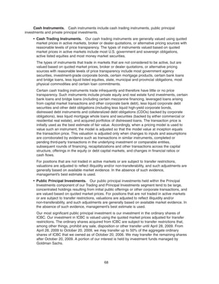 Cash Instruments. Cash instruments include cash trading instruments, public principal
investments and private principal investments.
• Cash Trading Instruments. Our cash trading instruments are generally valued using quoted
market prices in active markets, broker or dealer quotations, or alternative pricing sources with
reasonable levels of price transparency. The types of instruments valued based on quoted
market prices in active markets include most U.S. government and sovereign obligations,
active listed equities and most money market securities.
The types of instruments that trade in markets that are not considered to be active, but are
valued based on quoted market prices, broker or dealer quotations, or alternative pricing
sources with reasonable levels of price transparency include most government agency
securities, investment-grade corporate bonds, certain mortgage products, certain bank loans
and bridge loans, less liquid listed equities, state, municipal and provincial obligations, most
physical commodities and certain loan commitments.
Certain cash trading instruments trade infrequently and therefore have little or no price
transparency. Such instruments include private equity and real estate fund investments, certain
bank loans and bridge loans (including certain mezzanine financing, leveraged loans arising
from capital market transactions and other corporate bank debt), less liquid corporate debt
securities and other debt obligations (including less liquid high-yield corporate bonds,
distressed debt instruments and collateralized debt obligations (CDOs) backed by corporate
obligations), less liquid mortgage whole loans and securities (backed by either commercial or
residential real estate), and acquired portfolios of distressed loans. The transaction price is
initially used as the best estimate of fair value. Accordingly, when a pricing model is used to
value such an instrument, the model is adjusted so that the model value at inception equals
the transaction price. This valuation is adjusted only when changes to inputs and assumptions
are corroborated by evidence such as transactions in similar instruments, completed or
pending third-party transactions in the underlying investment or comparable entities,
subsequent rounds of financing, recapitalizations and other transactions across the capital
structure, offerings in the equity or debt capital markets, and changes in financial ratios or
cash flows.
For positions that are not traded in active markets or are subject to transfer restrictions,
valuations are adjusted to reflect illiquidity and/or non-transferability, and such adjustments are
generally based on available market evidence. In the absence of such evidence,
management’s best estimate is used.
• Public Principal Investments. Our public principal investments held within the Principal
Investments component of our Trading and Principal Investments segment tend to be large,
concentrated holdings resulting from initial public offerings or other corporate transactions, and
are valued based on quoted market prices. For positions that are not traded in active markets
or are subject to transfer restrictions, valuations are adjusted to reflect illiquidity and/or
non-transferability, and such adjustments are generally based on available market evidence. In
the absence of such evidence, management’s best estimate is used.
Our most significant public principal investment is our investment in the ordinary shares of
ICBC. Our investment in ICBC is valued using the quoted market prices adjusted for transfer
restrictions. The ordinary shares acquired from ICBC are subject to transfer restrictions that,
among other things, prohibit any sale, disposition or other transfer until April 28, 2009. From
April 28, 2009 to October 20, 2009, we may transfer up to 50% of the aggregate ordinary
shares of ICBC that we owned as of October 20, 2006. We may transfer the remaining shares
after October 20, 2009. A portion of our interest is held by investment funds managed by
Goldman Sachs.
68
 