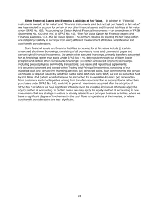 Other Financial Assets and Financial Liabilities at Fair Value. In addition to “Financial
instruments owned, at fair value” and “Financial instruments sold, but not yet purchased, at fair value,”
we have elected to account for certain of our other financial assets and financial liabilities at fair value
under SFAS No. 155, “Accounting for Certain Hybrid Financial Instruments — an amendment of FASB
Statements No. 133 and 140,” or SFAS No. 159, “The Fair Value Option for Financial Assets and
Financial Liabilities,” (i.e., the fair value option). The primary reasons for electing the fair value option
are mitigating volatility in earnings from using different measurement attributes, simplification and
cost-benefit considerations.
Such financial assets and financial liabilities accounted for at fair value include (i) certain
unsecured short-term borrowings, consisting of all promissory notes and commercial paper and
certain hybrid financial instruments; (ii) certain other secured financings, primarily transfers accounted
for as financings rather than sales under SFAS No. 140, debt raised through our William Street
program and certain other nonrecourse financings; (iii) certain unsecured long-term borrowings,
including prepaid physical commodity transactions; (iv) resale and repurchase agreements;
(v) securities borrowed and loaned within Trading and Principal Investments, consisting of our
matched book and certain firm financing activities; (vi) corporate loans, loan commitments and certain
certificates of deposit issued by Goldman Sachs Bank USA (GS Bank USA) as well as securities held
by GS Bank USA (which would otherwise be accounted for as available-for-sale); (vii) receivables
from customers and counterparties arising from transfers accounted for as secured loans rather than
purchases under SFAS No. 140; and (viii) in general, investments acquired after the adoption of
SFAS No. 159 where we have significant influence over the investee and would otherwise apply the
equity method of accounting. In certain cases, we may apply the equity method of accounting to new
investments that are strategic in nature or closely related to our principal business activities, where we
have a significant degree of involvement in the cash flows or operations of the investee, or where
cost-benefit considerations are less significant.
73
 