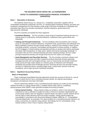 THE GOLDMAN SACHS GROUP, INC. and SUBSIDIARIES
NOTES TO CONDENSED CONSOLIDATED FINANCIAL STATEMENTS
(UNAUDITED)
Note 1. Description of Business
The Goldman Sachs Group, Inc. (Group Inc.), a Delaware corporation, together with its
consolidated subsidiaries (collectively, the firm), is a leading global investment banking, securities and
investment management firm that provides a wide range of services worldwide to a substantial and
diversified client base that includes corporations, financial institutions, governments and
high-net-worth individuals.
The firm’s activities are divided into three segments:
• Investment Banking. The firm provides a broad range of investment banking services to a
diverse group of corporations, financial institutions, investment funds, governments and
individuals.
• Trading and Principal Investments. The firm facilitates client transactions with a diverse
group of corporations, financial institutions, investment funds, governments and individuals and
takes proprietary positions through market making in, trading of and investing in fixed income
and equity products, currencies, commodities and derivatives on these products. In addition,
the firm engages in market-making and specialist activities on equities and options exchanges
and clears client transactions on major stock, options and futures exchanges worldwide. In
connection with the firm’s merchant banking and other investing activities, the firm makes
principal investments directly and through funds that the firm raises and manages.
• Asset Management and Securities Services. The firm provides investment advisory and
financial planning services and offers investment products (primarily through separately
managed accounts and commingled vehicles, such as mutual funds and private investment
funds) across all major asset classes to a diverse group of institutions and individuals
worldwide and provides prime brokerage services, financing services and securities lending
services to institutional clients, including hedge funds, mutual funds, pension funds and
foundations, and to high-net-worth individuals worldwide.
Note 2. Significant Accounting Policies
Basis of Presentation
These condensed consolidated financial statements include the accounts of Group Inc. and all
other entities in which the firm has a controlling financial interest. All material intercompany
transactions and balances have been eliminated.
The firm determines whether it has a controlling financial interest in an entity by first evaluating
whether the entity is a voting interest entity, a variable interest entity (VIE) or a qualifying
special-purpose entity (QSPE) under generally accepted accounting principles.
• Voting Interest Entities. Voting interest entities are entities in which (i) the total equity
investment at risk is sufficient to enable the entity to finance its activities independently and
(ii) the equity holders have the obligation to absorb losses, the right to receive residual returns
and the right to make decisions about the entity’s activities. Voting interest entities are
consolidated in accordance with Accounting Research Bulletin (ARB) No. 51, “Consolidated
Financial Statements,” as amended. The usual condition for a controlling financial interest in an
entity is ownership of a majority voting interest. Accordingly, the firm consolidates voting
interest entities in which it has a majority voting interest.
7
 