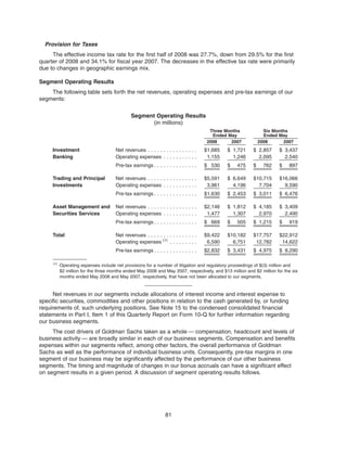 Provision for Taxes
The effective income tax rate for the first half of 2008 was 27.7%, down from 29.5% for the first
quarter of 2008 and 34.1% for fiscal year 2007. The decreases in the effective tax rate were primarily
due to changes in geographic earnings mix.
Segment Operating Results
The following table sets forth the net revenues, operating expenses and pre-tax earnings of our
segments:
Segment Operating Results
(in millions)
2008 2007 2008 2007
Three Months
Ended May
Six Months
Ended May
Investment Net revenues . . . . . . . . . . . . . . . . $1,685 $ 1,721 $ 2,857 $ 3,437
Banking Operating expenses . . . . . . . . . . . 1,155 1,246 2,095 2,540
Pre-tax earnings . . . . . . . . . . . . . . $ 530 $ 475 $ 762 $ 897
Trading and Principal Net revenues . . . . . . . . . . . . . . . . $5,591 $ 6,649 $10,715 $16,066
Investments Operating expenses . . . . . . . . . . . 3,961 4,196 7,704 9,590
Pre-tax earnings . . . . . . . . . . . . . . $1,630 $ 2,453 $ 3,011 $ 6,476
Asset Management and Net revenues . . . . . . . . . . . . . . . . $2,146 $ 1,812 $ 4,185 $ 3,409
Securities Services Operating expenses . . . . . . . . . . . 1,477 1,307 2,970 2,490
Pre-tax earnings . . . . . . . . . . . . . . $ 669 $ 505 $ 1,215 $ 919
Total Net revenues . . . . . . . . . . . . . . . . $9,422 $10,182 $17,757 $22,912
Operating expenses (1)
. . . . . . . . . 6,590 6,751 12,782 14,622
Pre-tax earnings . . . . . . . . . . . . . . $2,832 $ 3,431 $ 4,975 $ 8,290
(1)
Operating expenses include net provisions for a number of litigation and regulatory proceedings of $(3) million and
$2 million for the three months ended May 2008 and May 2007, respectively, and $13 million and $2 million for the six
months ended May 2008 and May 2007, respectively, that have not been allocated to our segments.
Net revenues in our segments include allocations of interest income and interest expense to
specific securities, commodities and other positions in relation to the cash generated by, or funding
requirements of, such underlying positions. See Note 15 to the condensed consolidated financial
statements in Part I, Item 1 of this Quarterly Report on Form 10-Q for further information regarding
our business segments.
The cost drivers of Goldman Sachs taken as a whole — compensation, headcount and levels of
business activity — are broadly similar in each of our business segments. Compensation and benefits
expenses within our segments reflect, among other factors, the overall performance of Goldman
Sachs as well as the performance of individual business units. Consequently, pre-tax margins in one
segment of our business may be significantly affected by the performance of our other business
segments. The timing and magnitude of changes in our bonus accruals can have a significant effect
on segment results in a given period. A discussion of segment operating results follows.
81
 
