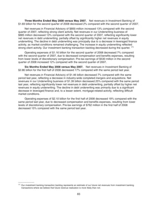 Three Months Ended May 2008 versus May 2007. Net revenues in Investment Banking of
$1.69 billion for the second quarter of 2008 decreased 2% compared with the second quarter of 2007.
Net revenues in Financial Advisory of $800 million increased 13% compared with the second
quarter of 2007, reflecting strong client activity. Net revenues in our Underwriting business of
$885 million decreased 13% compared with the second quarter of 2007, reflecting significantly lower
net revenues in debt underwriting, partially offset by significantly higher net revenues in equity
underwriting. The decline in debt underwriting was principally due to a decrease in leveraged finance
activity, as market conditions remained challenging. The increase in equity underwriting reflected
strong client activity. Our investment banking transaction backlog decreased during the quarter. (1)
Operating expenses of $1.16 billion for the second quarter of 2008 decreased 7% compared
with the second quarter of 2007, due to decreased compensation and benefits expenses, resulting
from lower levels of discretionary compensation. Pre-tax earnings of $530 million in the second
quarter of 2008 increased 12% compared with the second quarter of 2007.
Six Months Ended May 2008 versus May 2007. Net revenues in Investment Banking of
$2.86 billion for the first half of 2008 decreased 17% compared with the same period last year.
Net revenues in Financial Advisory of $1.46 billion decreased 7% compared with the same
period last year, reflecting a decrease in industry-wide completed mergers and acquisitions. Net
revenues in our Underwriting business of $1.39 billion decreased 25% compared with the same period
last year, reflecting significantly lower net revenues in debt underwriting, partially offset by higher net
revenues in equity underwriting. The decline in debt underwriting was primarily due to a significant
decrease in leveraged finance and, to a lesser extent, mortgage-related activity, reflecting difficult
market conditions.
Operating expenses of $2.10 billion for the first half of 2008 decreased 18% compared with the
same period last year, due to decreased compensation and benefits expenses, resulting from lower
levels of discretionary compensation. Pre-tax earnings of $762 million in the first half of 2008
decreased 15% compared with the same period last year.
83
(1)
Our investment banking transaction backlog represents an estimate of our future net revenues from investment banking
transactions where we believe that future revenue realization is more likely than not.
 