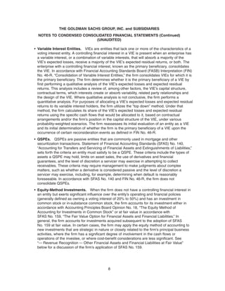 • Variable Interest Entities. VIEs are entities that lack one or more of the characteristics of a
voting interest entity. A controlling financial interest in a VIE is present when an enterprise has
a variable interest, or a combination of variable interests, that will absorb a majority of the
VIE’s expected losses, receive a majority of the VIE’s expected residual returns, or both. The
enterprise with a controlling financial interest, known as the primary beneficiary, consolidates
the VIE. In accordance with Financial Accounting Standards Board (FASB) Interpretation (FIN)
No. 46-R, “Consolidation of Variable Interest Entities,” the firm consolidates VIEs for which it is
the primary beneficiary. The firm determines whether it is the primary beneficiary of a VIE by
first performing a qualitative analysis of the VIE’s expected losses and expected residual
returns. This analysis includes a review of, among other factors, the VIE’s capital structure,
contractual terms, which interests create or absorb variability, related party relationships and
the design of the VIE. Where qualitative analysis is not conclusive, the firm performs a
quantitative analysis. For purposes of allocating a VIE’s expected losses and expected residual
returns to its variable interest holders, the firm utilizes the “top down” method. Under that
method, the firm calculates its share of the VIE’s expected losses and expected residual
returns using the specific cash flows that would be allocated to it, based on contractual
arrangements and/or the firm’s position in the capital structure of the VIE, under various
probability-weighted scenarios. The firm reassesses its initial evaluation of an entity as a VIE
and its initial determination of whether the firm is the primary beneficiary of a VIE upon the
occurrence of certain reconsideration events as defined in FIN No. 46-R.
• QSPEs. QSPEs are passive entities that are commonly used in mortgage and other
securitization transactions. Statement of Financial Accounting Standards (SFAS) No. 140,
“Accounting for Transfers and Servicing of Financial Assets and Extinguishments of Liabilities,”
sets forth the criteria an entity must satisfy to be a QSPE. These criteria include the types of
assets a QSPE may hold, limits on asset sales, the use of derivatives and financial
guarantees, and the level of discretion a servicer may exercise in attempting to collect
receivables. These criteria may require management to make judgments about complex
matters, such as whether a derivative is considered passive and the level of discretion a
servicer may exercise, including, for example, determining when default is reasonably
foreseeable. In accordance with SFAS No. 140 and FIN No. 46-R, the firm does not
consolidate QSPEs.
• Equity-Method Investments. When the firm does not have a controlling financial interest in
an entity but exerts significant influence over the entity’s operating and financial policies
(generally defined as owning a voting interest of 20% to 50%) and has an investment in
common stock or in-substance common stock, the firm accounts for its investment either in
accordance with Accounting Principles Board Opinion No. 18, “The Equity Method of
Accounting for Investments in Common Stock” or at fair value in accordance with
SFAS No. 159, “The Fair Value Option for Financial Assets and Financial Liabilities.” In
general, the firm accounts for investments acquired subsequent to the adoption of SFAS
No. 159 at fair value. In certain cases, the firm may apply the equity method of accounting to
new investments that are strategic in nature or closely related to the firm’s principal business
activities, where the firm has a significant degree of involvement in the cash flows or
operations of the investee, or where cost-benefit considerations are less significant. See
“— Revenue Recognition — Other Financial Assets and Financial Liabilities at Fair Value”
below for a discussion of the firm’s application of SFAS No. 159.
8
THE GOLDMAN SACHS GROUP, INC. and SUBSIDIARIES
NOTES TO CONDENSED CONSOLIDATED FINANCIAL STATEMENTS (Continued)
(UNAUDITED)
 