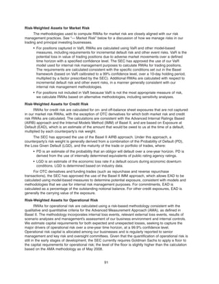 Risk-Weighted Assets for Market Risk
The methodologies used to compute RWAs for market risk are closely aligned with our risk
management practices. See “— Market Risk” below for a discussion of how we manage risks in our
trading and principal investing businesses.
• For positions captured in VaR, RWAs are calculated using VaR and other model-based
measures, including requirements for incremental default risk and other event risks. VaR is the
potential loss in value of trading positions due to adverse market movements over a defined
time horizon with a specified confidence level. The SEC has approved the use of our VaR
model used for internal risk management purposes to calculate RWAs for trading positions.
The requirements are calculated consistent with the specific conditions set out in the Basel
framework (based on VaR calibrated to a 99% confidence level, over a 10-day holding period,
multiplied by a factor prescribed by the SEC). Additional RWAs are calculated with respect to
incremental default risk and other event risks, in a manner generally consistent with our
internal risk management methodologies.
• For positions not included in VaR because VaR is not the most appropriate measure of risk,
we calculate RWAs based on alternative methodologies, including sensitivity analyses.
Risk-Weighted Assets for Credit Risk
RWAs for credit risk are calculated for on- and off-balance sheet exposures that are not captured
in our market risk RWAs, with the exception of OTC derivatives for which both market risk and credit
risk RWAs are calculated. The calculations are consistent with the Advanced Internal Ratings Based
(AIRB) approach and the Internal Models Method (IMM) of Basel II, and are based on Exposure at
Default (EAD), which is an estimate of the amount that would be owed to us at the time of a default,
multiplied by each counterparty’s risk weight.
The SEC has approved the use of the Basel II AIRB approach. Under this approach, a
counterparty’s risk weight is generally derived from a combination of the Probability of Default (PD),
the Loss Given Default (LGD), and the maturity of the trade or portfolio of trades, where:
• PD is an estimate of the probability that an obligor will default over a one-year horizon. PD is
derived from the use of internally determined equivalents of public rating agency ratings.
• LGD is an estimate of the economic loss rate if a default occurs during economic downturn
conditions. LGD is determined based on industry data.
For OTC derivatives and funding trades (such as repurchase and reverse repurchase
transactions), the SEC has approved the use of the Basel II IMM approach, which allows EAD to be
calculated using model-based measures to determine potential exposure, consistent with models and
methodologies that we use for internal risk management purposes. For commitments, EAD is
calculated as a percentage of the outstanding notional balance. For other credit exposures, EAD is
generally the carrying value of the exposure.
Risk-Weighted Assets for Operational Risk
RWAs for operational risk are calculated using a risk-based methodology consistent with the
qualitative and quantitative criteria for the Advanced Measurement Approach (AMA), as defined in
Basel II. The methodology incorporates internal loss events, relevant external loss events, results of
scenario analyses and management’s assessment of our business environment and internal controls.
We estimate capital requirements for both expected and unexpected losses, seeking to capture the
major drivers of operational risk over a one-year time horizon, at a 99.9% confidence level.
Operational risk capital is allocated among our businesses and is regularly reported to senior
management and key risk and oversight committees. Given that the quantification of operational risk is
still in the early stages of development, the SEC currently requires Goldman Sachs to apply a floor to
the capital requirements for operational risk; the level of the floor is slightly higher than the calculation
based on the AMA methodology as of May 2008.
91
 