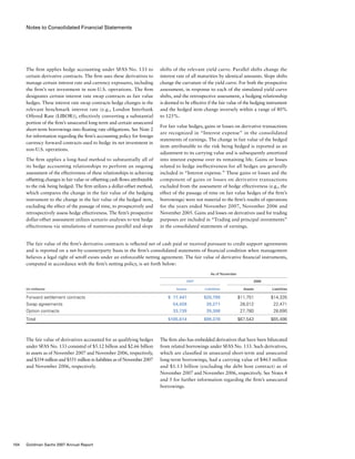 Notes to Consolidated Financial Statements
shifts of the relevant yield curve. Parallel shifts change the
interest rate of all maturities by identical amounts. Slope shifts
change the curvature of the yield curve. For both the prospective
assessment, in response to each of the simulated yield curve
shifts, and the retrospective assessment, a hedging relationship
is deemed to be effective if the fair value of the hedging instrument
and the hedged item change inversely within a range of 80%
to 125%.
For fair value hedges, gains or losses on derivative transactions
are recognized in “Interest expense” in the consolidated
statements of earnings. The change in fair value of the hedged
item attributable to the risk being hedged is reported as an
adjustment to its carrying value and is subsequently amortized
into interest expense over its remaining life. Gains or losses
related to hedge ineffectiveness for all hedges are generally
included in “Interest expense.” These gains or losses and the
component of gains or losses on derivative transactions
excluded from the assessment of hedge effectiveness (e.g., the
effect of the passage of time on fair value hedges of the firm’s
borrowings) were not material to the firm’s results of operations
for the years ended November 2007, November 2006 and
November 2005. Gains and losses on derivatives used for trading
purposes are included in “Trading and principal investments”
in the consolidated statements of earnings.
The firm also has embedded derivatives that have been bifurcated
from related borrowings under SFAS No. 133. Such derivatives,
which are classified in unsecured short-term and unsecured
long-term borrowings, had a carrying value of $463 million
and $1.13 billion (excluding the debt host contract) as of
November 2007 and November 2006, respectively. See Notes 4
and 5 for further information regarding the firm’s unsecured
borrowings.
The firm applies hedge accounting under SFAS No. 133 to
certain derivative contracts. The firm uses these derivatives to
manage certain interest rate and currency exposures, including
the firm’s net investment in non-U.S. operations. The firm
designates certain interest rate swap contracts as fair value
hedges. These interest rate swap contracts hedge changes in the
relevant benchmark interest rate (e.g., London Interbank
Offered Rate (LIBOR)), effectively converting a substantial
portion of the firm’s unsecured long-term and certain unsecured
short-term borrowings into floating rate obligations. See Note 2
for information regarding the firm’s accounting policy for foreign
currency forward contracts used to hedge its net investment in
non-U.S. operations.
The firm applies a long-haul method to substantially all of
its hedge accounting relationships to perform an ongoing
assessment of the effectiveness of these relationships in achieving
offsetting changes in fair value or offsetting cash flows attributable
to the risk being hedged. The firm utilizes a dollar-offset method,
which compares the change in the fair value of the hedging
instrument to the change in the fair value of the hedged item,
excluding the effect of the passage of time, to prospectively and
retrospectively assess hedge effectiveness. The firm’s prospective
dollar-offset assessment utilizes scenario analyses to test hedge
effectiveness via simulations of numerous parallel and slope
The fair value of derivatives accounted for as qualifying hedges
under SFAS No. 133 consisted of $5.12 billion and $2.66 billion
in assets as of November 2007 and November 2006, respectively,
and $354 million and $551 million in liabilities as of November 2007
and November 2006, respectively.
The fair value of the firm’s derivative contracts is reflected net of cash paid or received pursuant to credit support agreements
and is reported on a net-by-counterparty basis in the firm’s consolidated statements of financial condition when management
believes a legal right of setoff exists under an enforceable netting agreement. The fair value of derivative financial instruments,
computed in accordance with the firm’s netting policy, is set forth below:
	 As of November
	 2007	 	 2006
(in millions)			 Assets	 Liabilities	 Assets	 Liabilities
Forward settlement contracts			   $ 17,447	 $20,799	 $11,751	 $14,335
Swap agreements			 54,428	39,271	 28,012	 22,471
Option contracts			 33,739	39,308	 27,780	 28,690
Total			 $105,614	 $99,378	 $67,543	 $65,496
104 Goldman Sachs 2007 Annual Report
 