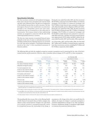 Notes to Consolidated Financial Statements
During the year ended November 2007, the firm securitized
$81.40 billion of financial assets ($24.95 billion of residential
mortgages, $19.50 billion of commercial mortgages and
$36.95 billion of other financial assets, primarily in connection
with collateralized debt and loan obligations (CDOs and CLOs)).
During the year ended November 2006, the firm securitized
$103.92 billion of financial assets ($67.73 billion of residential
mortgages, $12.78 billion of commercial mortgages and
$23.41 billion of other financial assets, primarily in connection
with CDOs and CLOs). Cash flows received on retained interests
were approximately $705 million and $801 million for the
years ended November 2007 and November 2006, respectively.
As of November 2007 and November 2006, the firm held
$4.57 billion and $7.08 billion of retained interests, respectively,
from these securitization activities, including $2.72 billion and
$5.18 billion, respectively, held in QSPEs.
assumptions to the change in fair value is not usually linear. In
addition, the impact of a change in a particular assumption is
calculated independently of changes in any other assumption.
In practice, simultaneous changes in assumptions might magnify
or counteract the sensitivities disclosed above.
Securitization Activities
The firm securitizes commercial and residential mortgages,
home equity and auto loans, government and corporate bonds
and other types of financial assets. The firm acts as underwriter
of the beneficial interests that are sold to investors. The firm
derecognizes financial assets transferred in securitizations
provided it has relinquished control over such assets.
Transferred assets are accounted for at fair value prior to
securitization. Net revenues related to these underwriting
activities are recognized in connection with the sales of the
underlying beneficial interests to investors.
The firm may retain interests in securitized financial assets,
primarily in the form of senior or subordinated securities,
including residual interests. Retained interests are accounted
for at fair value and are included in “Total financial instruments
owned, at fair value” in the consolidated statements of
financial condition.
The preceding table does not give effect to the offsetting benefit
of other financial instruments that are held to mitigate risks
inherent in these retained interests. Changes in fair value based
on an adverse variation in assumptions generally cannot
be extrapolated because the relationship of the change in
The following table sets forth the weighted average key economic assumptions used in measuring the fair value of the firm’s
retained interests and the sensitivity of this fair value to immediate adverse changes of 10% and 20% in those assumptions:
	 As of November 2007	 	 As of November 2006
	 Type of Retained Interests	 	 Type of Retained Interests	
	 Mortgage-	 CDOs and	 Corporate	 Mortgage-	 CDOs and	 Corporate
($ in millions)	 Backed	 CLOs (3)
	 Debt	 Backed	 CLOs (3)
	 Debt (4)
Fair value of retained interests	 $3,378	 $1,188	 $—	 $4,013	 $1,973	 $1,097
Weighted average life (years)	 6.6	2.7	 —	 6.0	 7.0	 2.2
Constant prepayment rate	 15.1%	11.9%	 N/A	 21.2%	 24.5%	 N/A
Impact of 10% adverse change	 $     (50)	 $   (43)	 $—	 $  (121)	 $    (2)	 $    —
Impact of 20% adverse change	 (91)	 (98)	 —	 (221)	 (6)	 —
Anticipated credit losses (1)
	 4.3%	 N/A	 N/A	 2.0%	 N/A	 N/A
Impact of 10% adverse change (2)
	 $     (45)	 $    —	 $—	 $   (81)	 $    —	 $    —
Impact of 20% adverse change (2)
	 (72)	—	 —	 (155)	 —	 —
Discount rate	 8.4%	23.1%	 N/A	 9.4%	 6.9%	 3.9%
Impact of 10% adverse change	 $     (89)	 $   (46)	 $—	 $  (136)	 $   (38)	 $     (9)
Impact of 20% adverse change	 (170)	 (92)	 —	 (266)	 (74)	 (17)
(1)	Anticipated credit losses are computed only on positions for which expected credit loss is a key assumption in the determination of fair value or positions for which
expected credit loss is not reflected within the discount rate.
(2)	The impacts of adverse change take into account credit mitigants incorporated in the retained interests, including over-collateralization and subordination provisions.
(3)	Includes $905 million and $1.26 billion as of November 2007 and November 2006, respectively, of retained interests related to transfers of securitized assets that were
accounted for as secured financings rather than sales under SFAS No. 140.
(4)	Includes retained interests in bonds and other types of financial assets that are not subject to prepayment risk.
105Goldman Sachs 2007 Annual Report
 