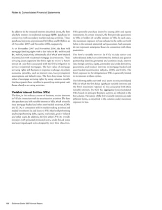 Notes to Consolidated Financial Statements
VIEs generally purchase assets by issuing debt and equity
instruments. In certain instances, the firm provides guarantees
to VIEs or holders of variable interests in VIEs. In such cases,
the maximum exposure to loss included in the tables set forth
below is the notional amount of such guarantees. Such amounts
do not represent anticipated losses in connection with these
guarantees.
The firm’s variable interests in VIEs include senior and
subordinated debt; loan commitments; limited and general
partnership interests; preferred and common stock; interest
rate, foreign currency, equity, commodity and credit derivatives;
guarantees; and residual interests in mortgage-backed and
asset-backed securitization vehicles, CDOs and CLOs. The
firm’s exposure to the obligations of VIEs is generally limited
to its interests in these entities.
The following tables set forth total assets in nonconsolidated
VIEs in which the firm holds significant variable interests and
the firm’s maximum exposure to loss associated with these
variable interests. The firm has aggregated nonconsolidated
VIEs based on principal business activity, as reflected in the
first column. The nature of the firm’s variable interests can take
different forms, as described in the columns under maximum
exposure to loss.
In addition to the retained interests described above, the firm
also held interests in residential mortgage QSPEs purchased in
connection with secondary market-making activities. These
purchased interests approximated $6 billion and $8 billion as
of November 2007 and November 2006, respectively.
As of November 2007 and November 2006, the firm held
mortgage servicing rights with a fair value of $93 million and
$62 million, respectively, substantially all of which were retained
in connection with residential mortgage securitizations. These
servicing assets represent the firm’s right to receive a future
stream of cash flows associated with the firm’s obligation to
service residential mortgages. The fair value of mortgage
servicing rights will fluctuate in response to changes in certain
economic variables, such as interest rates, loan prepayment
assumptions and default rates. The firm determines the fair
value of mortgage servicing rights by using valuation models
that incorporate these variables in quantifying anticipated cash
flows related to servicing activities.
Variable Interest Entities (VIEs)
The firm, in the ordinary course of business, retains interests
in VIEs in connection with its securitization activities. The firm
also purchases and sells variable interests in VIEs, which primarily
issue mortgage-backed and other asset-backed securities, CDOs
and CLOs, in connection with its market-making activities and
makes investments in and loans to VIEs that hold performing
and nonperforming debt, equity, real estate, power-related
and other assets. In addition, the firm utilizes VIEs to provide
investors with principal-protected notes, credit-linked notes
and asset-repackaged notes designed to meet their objectives.
106 Goldman Sachs 2007 Annual Report
 