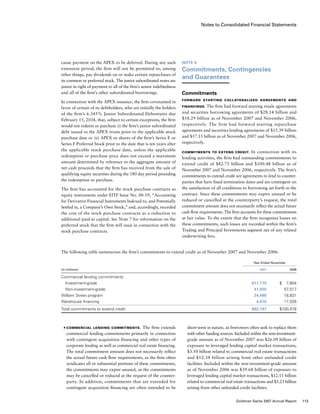 Notes to Consolidated Financial Statements
Note 6
Commitments, Contingencies
and Guarantees
Commitments
Forward Starting Collateralized Agreements and
Financings. The firm had forward starting resale agreements
and securities borrowing agreements of $28.14 billion and
$18.29 billion as of November 2007 and November 2006,
respectively. The firm had forward starting repurchase
agreements and securities lending agreements of $15.39 billion
and $17.15 billion as of November 2007 and November 2006,
respectively.
Commitments to Extend Credit. In connection with its
lending activities, the firm had outstanding commitments to
extend credit of $82.75 billion and $100.48 billion as of
November 2007 and November 2006, respectively. The firm’s
commitments to extend credit are agreements to lend to counter-
parties that have fixed termination dates and are contingent on
the satisfaction of all conditions to borrowing set forth in the
contract. Since these commitments may expire unused or be
reduced or cancelled at the counterparty’s request, the total
commitment amount does not necessarily reflect the actual future
cash flow requirements. The firm accounts for these commitments
at fair value. To the extent that the firm recognizes losses on
these commitments, such losses are recorded within the firm’s
Trading and Principal Investments segment net of any related
underwriting fees.
short-term in nature, as borrowers often seek to replace them
with other funding sources. Included within the non-investment-
grade amount as of November 2007 was $26.09 billion of
exposure to leveraged lending capital market transactions,
$3.50 billion related to commercial real estate transactions
and $12.34 billion arising from other unfunded credit
facilities. Included within the non-investment-grade amount
as of November 2006 was $39.68 billion of exposure to
leveraged lending capital market transactions, $12.11 billion
related to commercial real estate transactions and $5.23 billion
arising from other unfunded credit facilities.
The following table summarizes the firm’s commitments to extend credit as of November 2007 and November 2006:
	 Year Ended November
(in millions)					 2007	 2006
Commercial lending commitments
  Investment-grade					 $11,719	 $   7,604
  Non-investment-grade					 41,930	 57,017
William Street program					 24,488	 18,831
Warehouse financing					 4,610	 17,026
Total commitments to extend credit					 $82,747	 $100,478
cause payment on the APEX to be deferred. During any such
extension period, the firm will not be permitted to, among
other things, pay dividends on or make certain repurchases of
its common or preferred stock. The junior subordinated notes are
junior in right of payment to all of the firm’s senior indebtedness
and all of the firm’s other subordinated borrowings.
In connection with the APEX issuance, the firm covenanted in
favor of certain of its debtholders, who are initially the holders
of the firm’s 6.345% Junior Subordinated Debentures due
February 15, 2034, that, subject to certain exceptions, the firm
would not redeem or purchase (i) the firm’s junior subordinated
debt issued to the APEX trusts prior to the applicable stock
purchase date or (ii) APEX or shares of the firm’s Series E or
Series F Preferred Stock prior to the date that is ten years after
the applicable stock purchase date, unless the applicable
redemption or purchase price does not exceed a maximum
amount determined by reference to the aggregate amount of
net cash proceeds that the firm has received from the sale of
qualifying equity securities during the 180 day period preceding
the redemption or purchase.
The firm has accounted for the stock purchase contracts as
equity instruments under EITF Issue No. 00-19, “Accounting
for Derivative Financial Instruments Indexed to, and Potentially
Settled in, a Company’s Own Stock,” and, accordingly, recorded
the cost of the stock purchase contracts as a reduction to
additional paid-in capital. See Note 7 for information on the
preferred stock that the firm will issue in connection with the
stock purchase contracts.
■	 Commercial lending commitments.  The firm extends
commercial lending commitments primarily in connection
with contingent acquisition financing and other types of
corporate lending as well as commercial real estate financing.
The total commitment amount does not necessarily reflect
the actual future cash flow requirements, as the firm often
syndicates all or substantial portions of these commitments,
the commitments may expire unused, or the commitments
may be cancelled or reduced at the request of the counter-
party. In addition, commitments that are extended for
contingent acquisition financing are often intended to be
113Goldman Sachs 2007 Annual Report
 